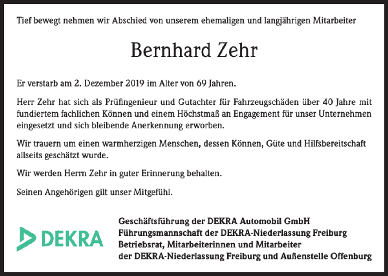 <p>Tief bewegt nehmen wir Abschied von unserem ehemaligen und langjährigen Mitarbeiter</p><p>Bernhard Zehr<br />Er verstarb am 2. Dezember 2019 im Alter von 69 Jahren.<br />Herr Zehr hat sich als Prüfingenieur und Gutachter für Fahrzeugschäden über 40 Jahre mit<br />fundiertem fachlichen Können und einem Höchstmaß an Engagement für unser Unternehmen<br />eingesetzt und sich bleibende Anerkennung erworben.<br />Wir trauern um einen warmherzigen Menschen, dessen Können, Güte und Hilfsbereitschaft<br />allseits geschätzt wurde.<br />Wir werden Herrn Zehr in guter Erinnerung behalten.<br />Seinen Angehörigen gilt unser Mitgefühl.<br />Geschäftsführung der DEKRA Automobil GmbH<br />Führungsmannschaft der DEKRA-Niederlassung Freiburg<br />Betriebsrat, Mitarbeiterinnen und Mitarbeiter<br />der DEKRA-Niederlassung Freiburg und Außenstelle Offenburg</p>