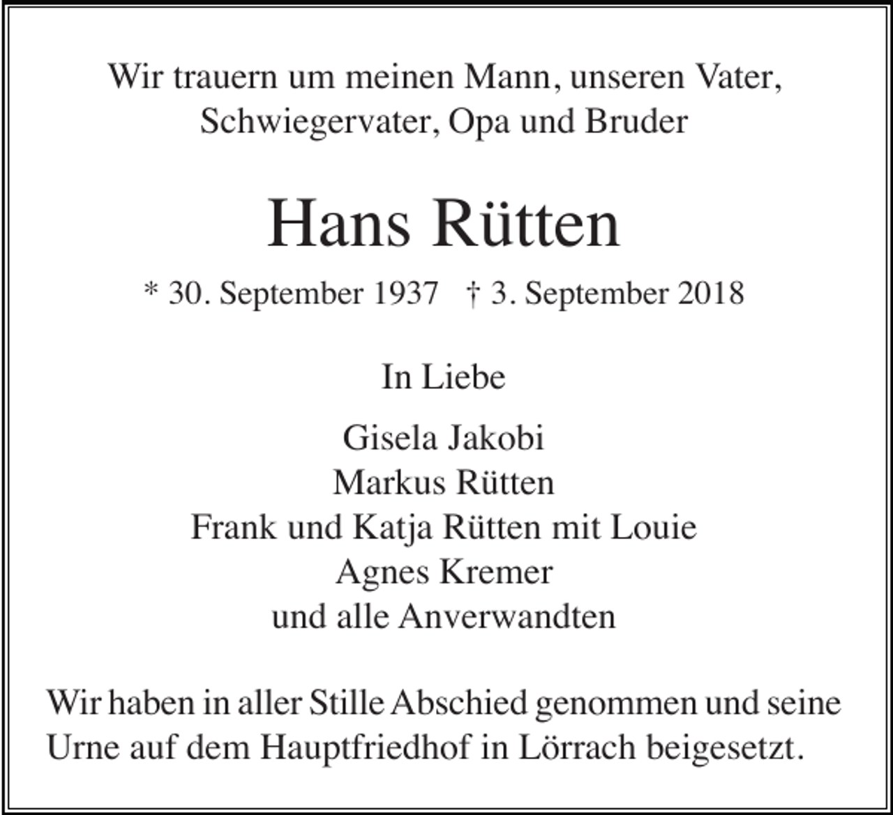 <p>Wir trauern um meinen Mann, unseren Vater,<br />Schwiegervater, Opa und Bruder</p><p>Hans Rütten<br />* 30. September 1937 † 3. September 2018</p><p>In Liebe<br />Gisela Jakobi<br />Markus Rütten<br />Frank und Katja Rütten mit Louie<br />Agnes Kremer<br />und alle Anverwandten<br />Wir haben in aller Stille Abschied genommen und seine<br />Urne auf dem Hauptfriedhof in Lörrach beigesetzt.</p>