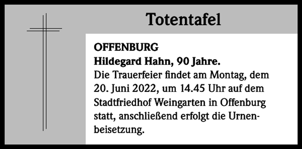 <p>Totentafel<br />Totentafel<br />OFFENBURG<br />Hildegard Hahn, 90 Jahre.<br />Die Trauerfeier findet am Montag, dem<br />20. Juni 2022, um 14.45 Uhr auf dem<br />Stadtfriedhof Weingarten in Offenburg<br />statt, anschließend erfolgt die Urnenbeisetzung.</p>