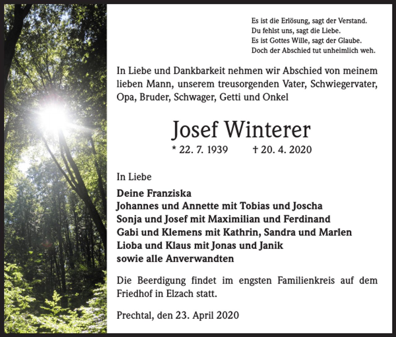 <p>Es ist die Erlösung, sagt der Verstand.<br />Du fehlst uns, sagt die Liebe.<br />Es ist Gottes Wille, sagt der Glaube.<br />Doch der Abschied tut unheimlich weh.</p><p>In Liebe und Dankbarkeit nehmen wir Abschied von meinem<br />lieben Mann, unserem treusorgenden Vater, Schwiegervater,<br />Opa, Bruder, Schwager, Getti und Onkel</p><p>Josef Winterer<br />* 22. 7. 1939</p><p>† 20. 4. 2020</p><p>In Liebe<br />Deine Franziska<br />Johannes und Annette mit Tobias und Joscha<br />Sonja und Josef mit Maximilian und Ferdinand<br />Gabi und Klemens mit Kathrin, Sandra und Marlen<br />Lioba und Klaus mit Jonas und Janik<br />sowie alle Anverwandten<br />Die Beerdigung findet im engsten Familienkreis auf dem<br />Friedhof in Elzach statt.<br />Prechtal, den 23. April 2020</p>
