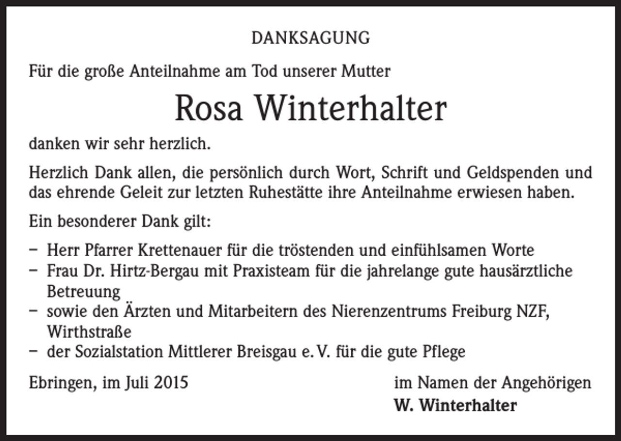 <p>DANKSAGUNG<br />Für die große Anteilnahme am Tod unserer Mutter</p><p>Rosa Winterhalter<br />danken wir sehr herzlich.<br />Herzlich Dank allen, die persönlich durch Wort, Schrift und Geldspenden und<br />das ehrende Geleit zur letzten Ruhestätte ihre Anteilnahme erwiesen haben.<br />Ein besonderer Dank gilt:<br />– Herr Pfarrer Krettenauer für die tröstenden und einfühlsamen Worte<br />– Frau Dr. Hirtz-Bergau mit Praxisteam für die jahrelange gute hausärztliche<br />Betreuung<br />– sowie den Ärzten und Mitarbeitern des Nierenzentrums Freiburg NZF,<br />Wirthstraße<br />– der Sozialstation Mittlerer Breisgau e. V. für die gute Pflege<br />Ebringen, im Juli 2015</p><p>im Namen der Angehörigen<br />W. Winterhalter</p>