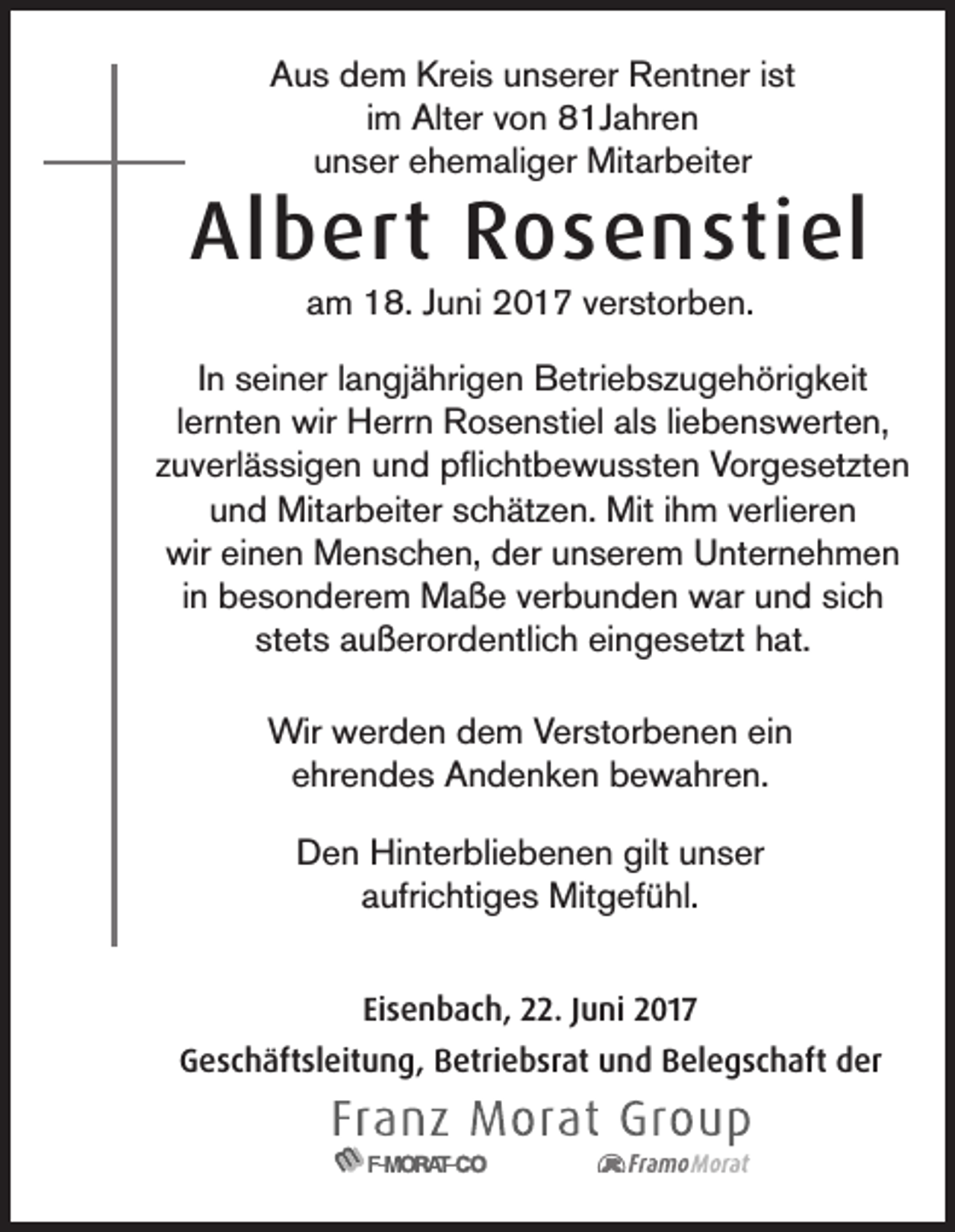 <p>Aus dem Kreis unserer Rentner ist<br />im Alter von 81Jahren<br />unser ehemaliger Mitarbeiter</p><p>Albert Rosenstiel<br />am 18. Juni 2017 verstorben.</p><p>In seiner langjährigen Betriebszugehörigkeit<br />lernten wir Herrn Rosenstiel als liebenswerten,<br />zuverlässigen und pflichtbewussten Vorgesetzten<br />und Mitarbeiter schätzen. Mit ihm verlieren<br />wir einen Menschen, der unserem Unternehmen<br />in besonderem Maße verbunden war und sich<br />stets außerordentlich eingesetzt hat.<br />Wir werden dem Verstorbenen ein<br />ehrendes Andenken bewahren.<br />Den Hinterbliebenen gilt unser<br />aufrichtiges Mitgefühl.<br />Eisenbach, 22. Juni 2017<br />Geschäftsleitung, Betriebsrat und Belegschaft der</p>
