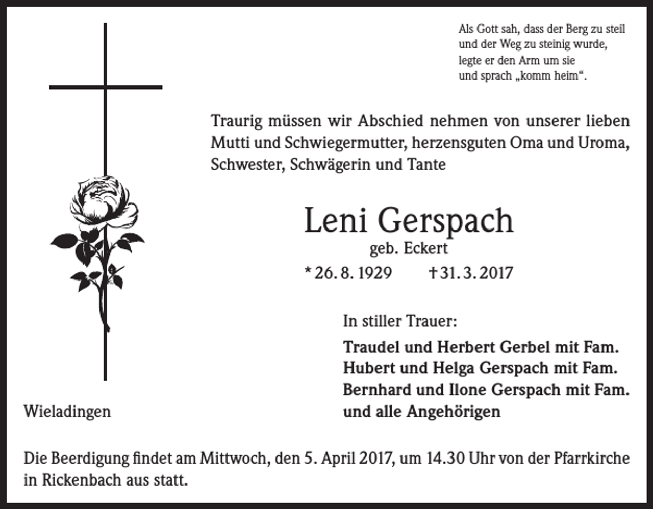 <p>Als Gott sah, dass der Berg zu steil<br />und der Weg zu steinig wurde,<br />legte er den Arm um sie<br />und sprach „komm heim“.</p><p>Traurig müssen wir Abschied nehmen von unserer lieben<br />Mutti und Schwiegermutter, herzensguten Oma und Uroma,<br />Schwester, Schwägerin und Tante</p><p>Leni Gerspach<br />geb. Eckert<br />* 26. 8. 1929<br />† 31. 3. 2017</p><p>Wieladingen</p><p>In stiller Trauer:<br />Traudel und Herbert Gerbel mit Fam.<br />Hubert und Helga Gerspach mit Fam.<br />Bernhard und Ilone Gerspach mit Fam.<br />und alle Angehörigen</p><p>Die Beerdigung findet am Mittwoch, den 5. April 2017, um 14.30 Uhr von der Pfarrkirche<br />in Rickenbach aus statt.</p>
