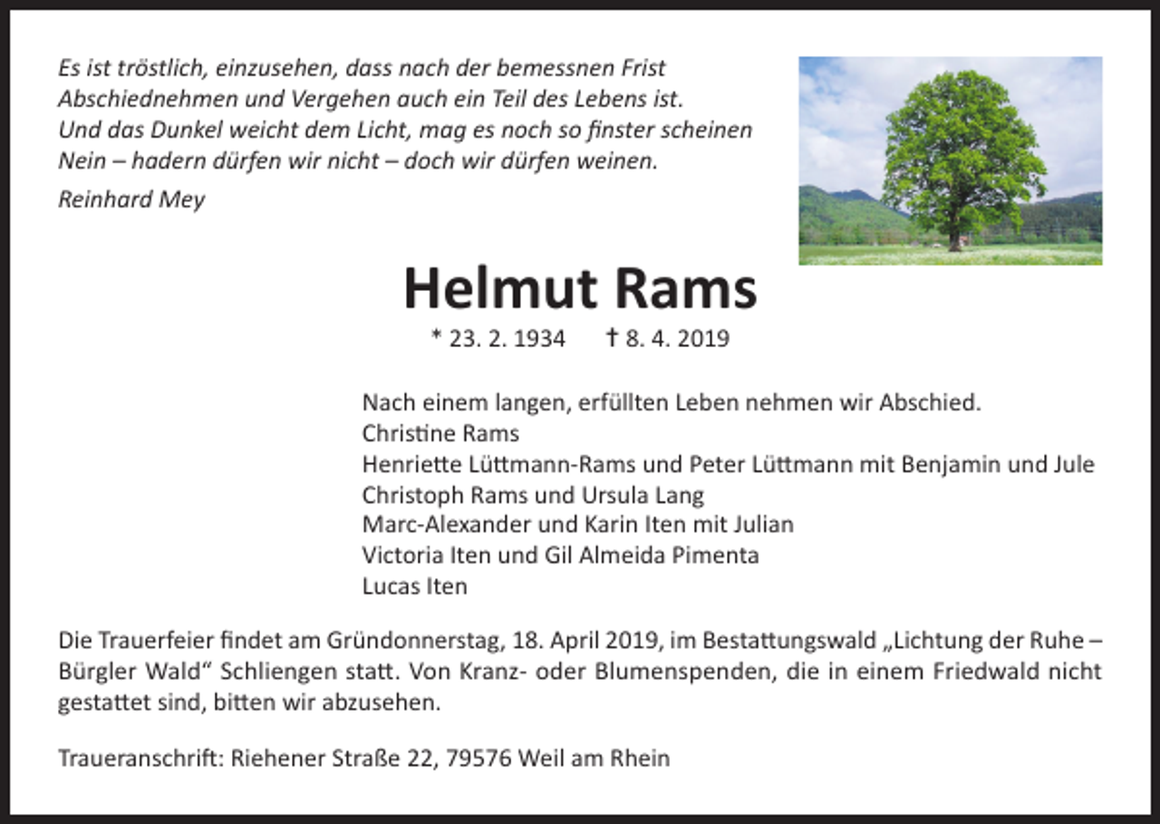 <p>Es ist tröstlich, einzusehen, dass nach der bemessnen Frist<br />Abschiednehmen und Vergehen auch ein Teil des Lebens ist.<br />Und das Dunkel weicht dem Licht, mag es noch so finster scheinen<br />Nein – hadern dürfen wir nicht – doch wir dürfen weinen.<br />Reinhard Mey</p><p>Helmut Rams<br />* 23. 2. 1934 † 8. 4. 2019</p><p>Nach einem langen, erfüllten Leben nehmen wir Abschied.<br />Christine Rams<br />Henriette Lüttmann-Rams und Peter Lüttmann mit Benjamin und Jule<br />Christoph Rams und Ursula Lang<br />Marc-Alexander und Karin Iten mit Julian<br />Victoria Iten und Gil Almeida Pimenta<br />Lucas Iten<br />Die Trauerfeier findet am Gründonnerstag, 18. April 2019, im Bestattungswald „Lichtung der Ruhe –<br />Bürgler Wald“ Schliengen statt. Von Kranz- oder Blumenspenden, die in einem Friedwald nicht<br />gestattet sind, bitten wir abzusehen.<br />Traueranschrift: Riehener Straße 22, 79576 Weil am Rhein</p>