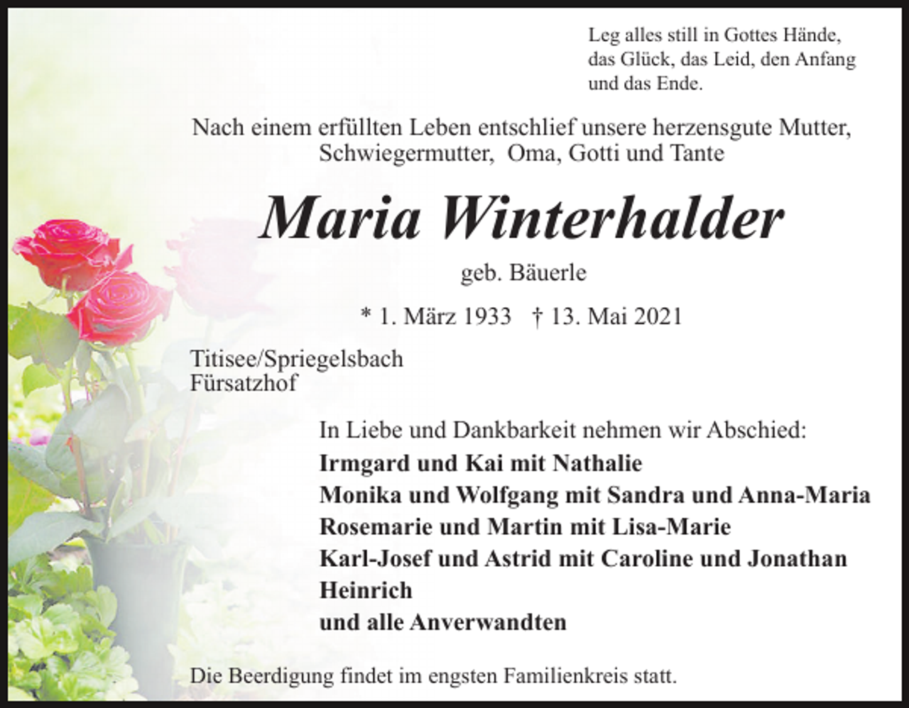 <p>Leg alles still in Gottes Hände,<br />das Glück, das Leid, den Anfang<br />und das Ende.</p><p>Nach einem erfüllten Leben entschlief unsere herzensgute Mutter,<br />Schwiegermutter, Oma, Gotti und Tante</p><p>Maria Winterhalder<br />geb. Bäuerle<br />* 1. März 1933 † 13. Mai 2021<br />Titisee/Spriegelsbach<br />Fürsatzhof<br />In Liebe und Dankbarkeit nehmen wir Abschied:<br />Irmgard und Kai mit Nathalie<br />Monika und Wolfgang mit Sandra und Anna-Maria<br />Rosemarie und Martin mit Lisa-Marie<br />Karl-Josef und Astrid mit Caroline und Jonathan<br />Heinrich<br />und alle Anverwandten<br />Die Beerdigung findet im engsten Familienkreis statt.</p>