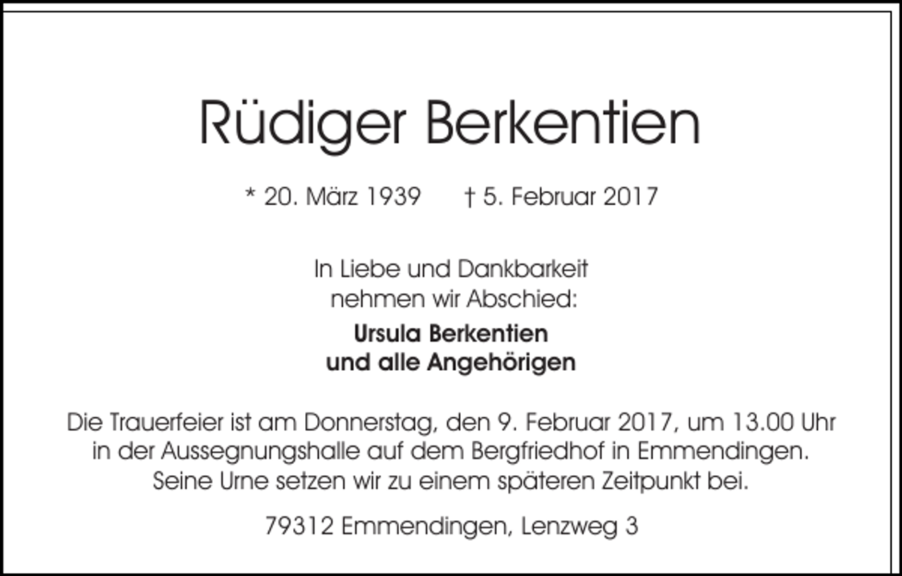 <p>Rüdiger Berkentien<br />* 20. März 1939</p><p>† 5. Februar 2017</p><p>In Liebe und Dankbarkeit<br />nehmen wir Abschied:<br />Ursula Berkentien<br />und alle Angehörigen<br />Die Trauerfeier ist am Donnerstag, den 9. Februar 2017, um 13.00 Uhr<br />in der Aussegnungshalle auf dem Bergfriedhof in Emmendingen.<br />Seine Urne setzen wir zu einem späteren Zeitpunkt bei.<br />79312 Emmendingen, Lenzweg 3</p>