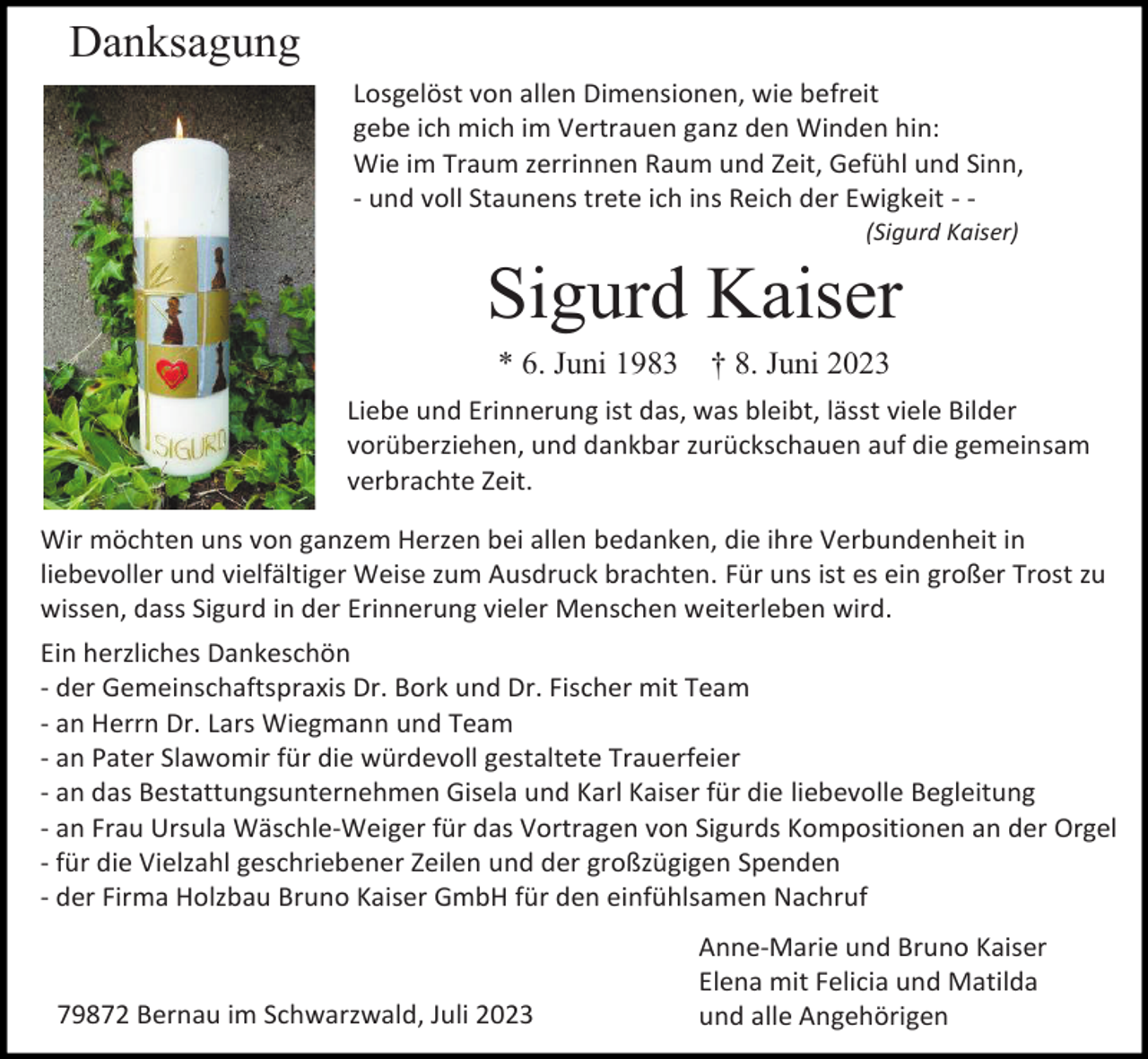 <p>Danksagung<br />Losgelöst von allen Dimensionen, wie befreit<br />gebe ich mich im Vertrauen ganz den Winden hin:<br />Wie im Traum zerrinnen Raum und Zeit, Gefühl und Sinn,<br />- und voll Staunens trete ich ins Reich der Ewigkeit - (Sigurd Kaiser)</p><p>Sigurd Kaiser<br />* 6. Juni 1983</p><p>† 8. Juni 2023</p><p>Liebe und Erinnerung ist das, was bleibt, lässt viele Bilder<br />vorüberziehen, und dankbar zurückschauen auf die gemeinsam<br />verbrachte Zeit.<br />Wir möchten uns von ganzem Herzen bei allen bedanken, die ihre Verbundenheit in<br />liebevoller und vielfältiger Weise zum Ausdruck brachten. Für uns ist es ein großer Trost zu<br />wissen, dass Sigurd in der Erinnerung vieler Menschen weiterleben wird.<br />Ein herzliches Dankeschön<br />- der Gemeinschaftspraxis Dr. Bork und Dr. Fischer mit Team<br />- an Herrn Dr. Lars Wiegmann und Team<br />- an Pater Slawomir für die würdevoll gestaltete Trauerfeier<br />- an das Bestattungsunternehmen Gisela und Karl Kaiser für die liebevolle Begleitung<br />- an Frau Ursula Wäschle-Weiger für das Vortragen von Sigurds Kompositionen an der Orgel<br />- für die Vielzahl geschriebener Zeilen und der großzügigen Spenden<br />- der Firma Holzbau Bruno Kaiser GmbH für den einfühlsamen Nachruf</p><p>79872 Bernau im Schwarzwald, Juli 2023</p><p>Anne-Marie und Bruno Kaiser<br />Elena mit Felicia und Matilda<br />und alle Angehörigen</p>