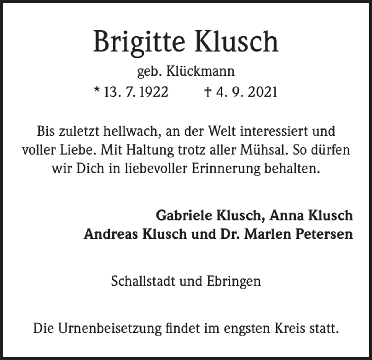 <p>Brigitte Klusch<br />geb. Klückmann<br />* 13. 7. 1922<br />† 4. 9. 2021<br />Bis zuletzt hellwach, an der Welt interessiert und<br />voller Liebe. Mit Haltung trotz aller Mühsal. So dürfen<br />wir Dich in liebevoller Erinnerung behalten.<br />Gabriele Klusch, Anna Klusch<br />Andreas Klusch und Dr. Marlen Petersen<br />Schallstadt und Ebringen<br />Die Urnenbeisetzung findet im engsten Kreis statt.</p>