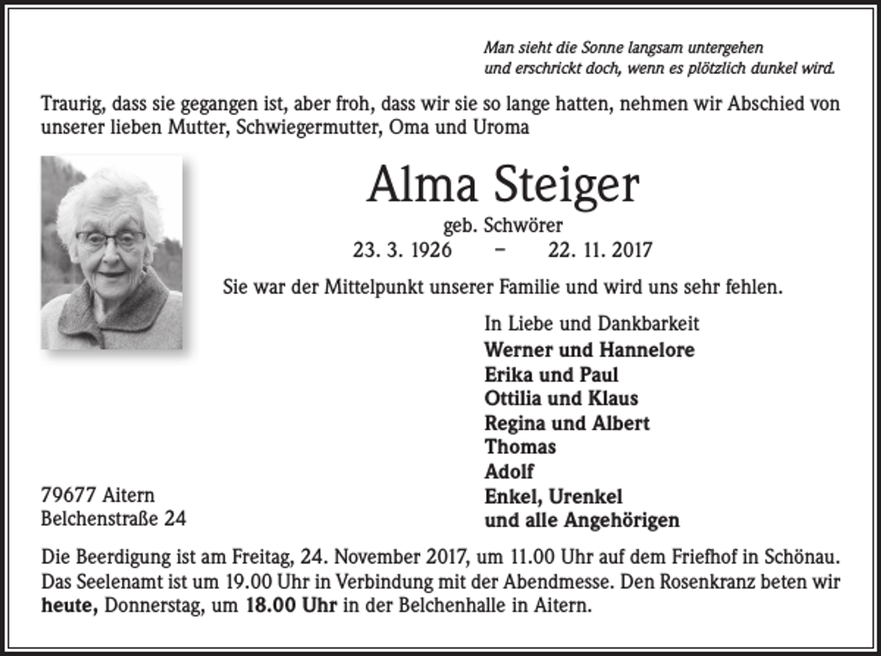 <p>Man sieht die Sonne langsam untergehen<br />und erschrickt doch, wenn es plötzlich dunkel wird.</p><p>Traurig, dass sie gegangen ist, aber froh, dass wir sie so lange hatten, nehmen wir Abschied von<br />unserer lieben Mutter, Schwiegermutter, Oma und Uroma</p><p>Alma Steiger</p><p>geb. Schwörer<br />23. 3. 1926 – 22. 11. 2017<br />Sie war der Mittelpunkt unserer Familie und wird uns sehr fehlen.</p><p>79677 Aitern<br />Belchenstraße 24</p><p>In Liebe und Dankbarkeit<br />Werner und Hannelore<br />Erika und Paul<br />Ottilia und Klaus<br />Regina und Albert<br />Thomas<br />Adolf<br />Enkel, Urenkel<br />und alle Angehörigen</p><p>Die Beerdigung ist am Freitag, 24. November 2017, um 11.00 Uhr auf dem Friefhof in Schönau.<br />Das Seelenamt ist um 19.00 Uhr in Verbindung mit der Abendmesse. Den Rosenkranz beten wir<br />heute, Donnerstag, um 18.00 Uhr in der Belchenhalle in Aitern.</p>