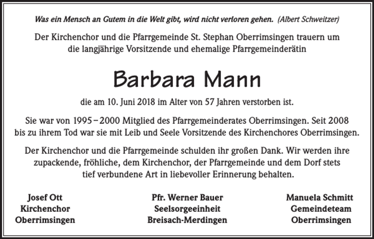 <p>Was ein Mensch an Gutem in die Welt gibt, wird nicht verloren gehen. (Albert Schweitzer)</p><p>Der Kirchenchor und die Pfarrgemeinde St. Stephan Oberrimsingen trauern um<br />die langjährige Vorsitzende und ehemalige Pfarrgemeinderätin</p><p>Barbara Mann<br />die am 10. Juni 2018 im Alter von 57 Jahren verstorben ist.<br />Sie war von 1995 – 2000 Mitglied des Pfarrgemeinderates Oberrimsingen. Seit 2008<br />bis zu ihrem Tod war sie mit Leib und Seele Vorsitzende des Kirchenchores Oberrimsingen.<br />Der Kirchenchor und die Pfarrgemeinde schulden ihr großen Dank. Wir werden ihre<br />zupackende, fröhliche, dem Kirchenchor, der Pfarrgemeinde und dem Dorf stets<br />tief verbundene Art in liebevoller Erinnerung behalten.<br />Josef Ott<br />Kirchenchor<br />Oberrimsingen</p><p>Pfr. Werner Bauer<br />Seelsorgeeinheit<br />Breisach-Merdingen</p><p>Manuela Schmitt<br />Gemeindeteam<br />Oberrimsingen</p>