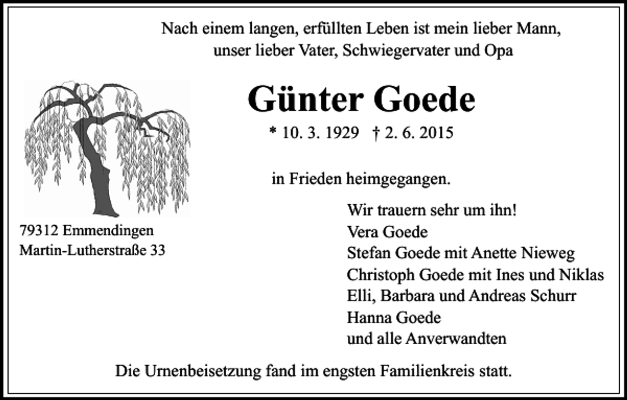 <p>Nach einem langen, erfüllten Leben ist mein lieber Mann,<br />unser lieber Vater, Schwiegervater und Opa</p><p>Günter Goede<br />* 10. 3. 1929 † 2. 6. 2015<br />in Frieden heimgegangen.<br />79312 Emmendingen<br />Martin-Lutherstraße 33</p><p>Wir trauern sehr um ihn!<br />Vera Goede<br />Stefan Goede mit Anette Nieweg<br />Christoph Goede mit Ines und Niklas<br />Elli, Barbara und Andreas Schurr<br />Hanna Goede<br />und alle Anverwandten</p><p>Die Urnenbeisetzung fand im engsten Familienkreis statt.</p>