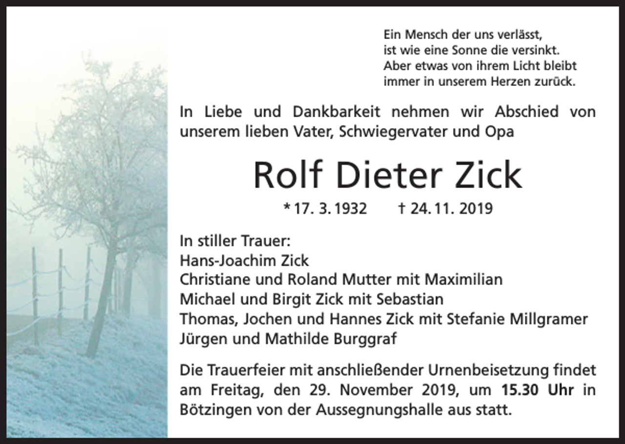 <p>Ein Mensch der uns verlässt,<br />ist wie eine Sonne die versinkt.<br />Aber etwas von ihrem Licht bleibt<br />immer in unserem Herzen zurück.</p><p>In Liebe und Dankbarkeit nehmen wir Abschied von<br />­unserem lieben Vater, Schwiegervater und Opa</p><p>Rolf Dieter Zick<br />* 17. 3. 1932 † 24. 11. 2019<br />In stiller Trauer:<br />Hans-Joachim Zick<br />Christiane und Roland Mutter mit Maximilian<br />Michael und Birgit Zick mit Sebastian<br />Thomas, Jochen und Hannes Zick mit Stefanie Millgramer<br />Jürgen und Mathilde Burggraf<br />Die Trauerfeier mit anschließender Urnenbeisetzung findet<br />am Freitag, den 29. November 2019, um 15.30 Uhr in<br />­Bötzingen von der Aussegnungshalle aus statt.</p>