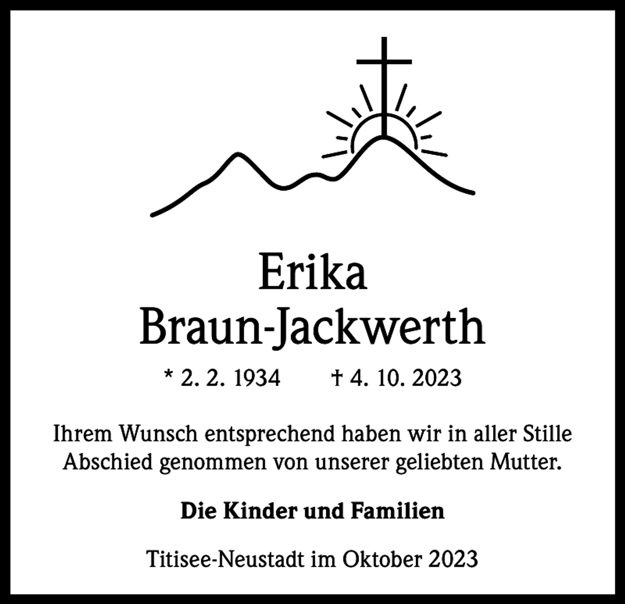 <p>Erika<br />Braun-Jackwerth<br />* 2. 2. 1934 † 4. 10. 2023<br />Ihrem Wunsch entsprechend haben wir in aller Stille<br />Abschied genommen von unserer geliebten Mutter.<br />Die Kinder und Familien<br />Titisee-Neustadt im Oktober 2023</p>