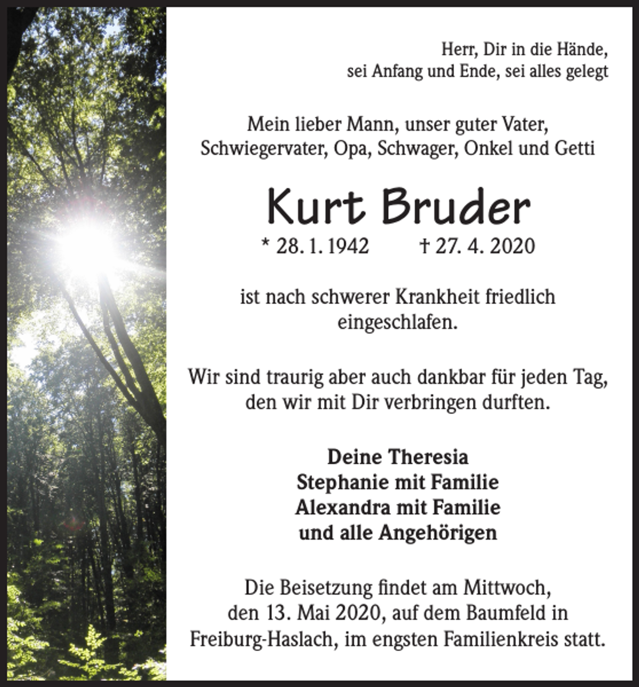 <p>Herr, Dir in die Hände,<br />sei Anfang und Ende, sei alles gelegt</p><p>Mein lieber Mann, unser guter Vater,<br />Schwiegervater, Opa, Schwager, Onkel und Getti</p><p>Kurt Bruder</p><p>* 28. 1. 1942</p><p>† 27. 4. 2020</p><p>ist nach schwerer Krankheit friedlich<br />eingeschlafen.<br />Wir sind traurig aber auch dankbar für jeden Tag,<br />den wir mit Dir verbringen durften.<br />Deine Theresia<br />Stephanie mit Familie<br />Alexandra mit Familie<br />und alle Angehörigen<br />Die Beisetzung findet am Mittwoch,<br />den 13. Mai 2020, auf dem Baumfeld in<br />Freiburg-Haslach, im engsten Familienkreis statt.</p>