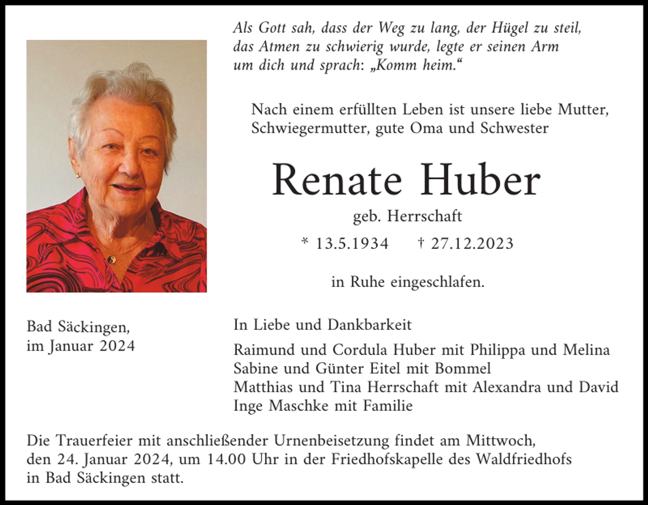 <p>Als Gott sah, dass der Weg zu lang, der Hügel zu steil,<br />das Atmen zu schwierig wurde, legte er seinen Arm<br />um dich und sprach: „Komm heim.“<br />Nach einem erfüllten Leben ist unsere liebe Mutter,<br />Schwiegermutter, gute Oma und Schwester</p><p>Renate Huber<br />geb. Herrschaft<br />* 13.5.1934</p><p>† 27.12.2023</p><p>in Ruhe eingeschlafen.<br />Bad Säckingen,<br />im Januar 2024</p><p>In Liebe und Dankbarkeit<br />Raimund und Cordula Huber mit Philippa und Melina<br />Sabine und Günter Eitel mit Bommel<br />Matthias und Tina Herrschaft mit Alexandra und David<br />Inge Maschke mit Familie</p><p>Die Trauerfeier mit anschließender Urnenbeisetzung findet am Mittwoch,<br />den 24. Januar 2024, um 14.00 Uhr in der Friedhofskapelle des Waldfriedhofs<br />in Bad Säckingen statt.</p>