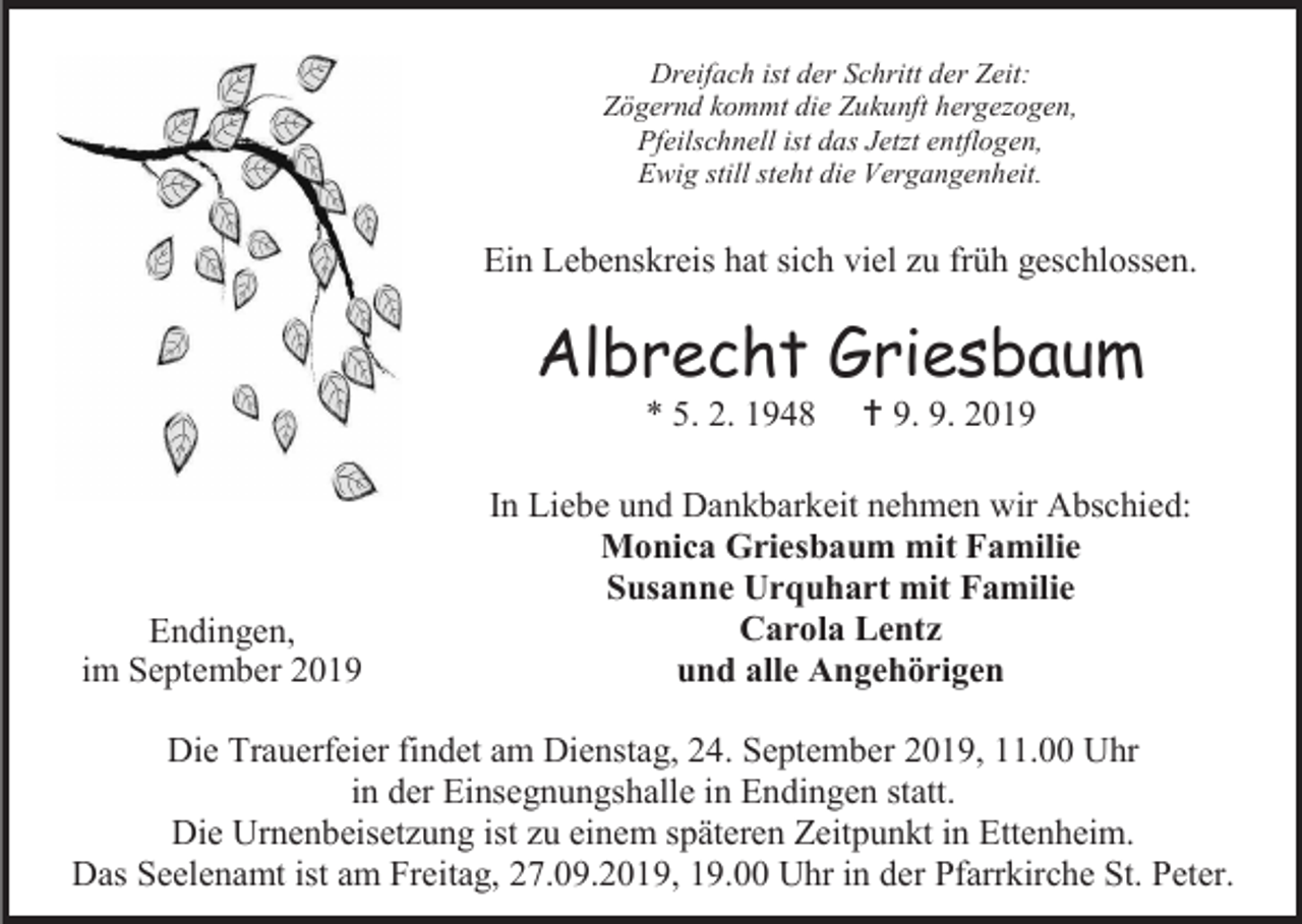 <p>Dreifach ist der Schritt der Zeit:<br />Zögernd kommt die Zukunft hergezogen,<br />Pfeilschnell ist das Jetzt entflogen,<br />Ewig still steht die Vergangenheit.</p><p>Ein Lebenskreis hat sich viel zu früh geschlossen.</p><p>Albrecht Griesbaum<br />* 5. 2. 1948</p><p>Endingen,<br />im September 2019</p><p> 9. 9. 2019</p><p>In Liebe und Dankbarkeit nehmen wir Abschied:<br />Monica Griesbaum mit Familie<br />Susanne Urquhart mit Familie<br />Carola Lentz<br />und alle Angehörigen</p><p>Die Trauerfeier findet am Dienstag, 24. September 2019, 11.00 Uhr<br />in der Einsegnungshalle in Endingen statt.<br />Die Urnenbeisetzung ist zu einem späteren Zeitpunkt in Ettenheim.<br />Das Seelenamt ist am Freitag, 27.09.2019, 19.00 Uhr in der Pfarrkirche St. Peter.</p>