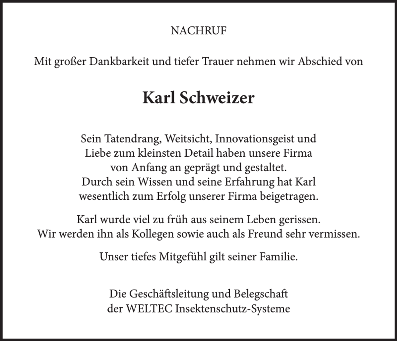 <p>NACHRUF<br />Mit großer Dankbarkeit und tiefer Trauer nehmen wir Abschied von</p><p>Karl Schweizer<br />Sein Tatendrang, Weitsicht, Innovationsgeist und<br />Liebe zum kleinsten Detail haben unsere Firma<br />von Anfang an geprägt und gestaltet.<br />Durch sein Wissen und seine Erfahrung hat Karl<br />wesentlich zum Erfolg unserer Firma beigetragen.<br />Karl wurde viel zu früh aus seinem Leben gerissen.<br />Wir werden ihn als Kollegen sowie auch als Freund sehr vermissen.<br />Unser tiefes Mitgefühl gilt seiner Familie.<br />Die Geschäftsleitung und Belegschaft<br />der WELTEC Insektenschutz-Systeme</p>