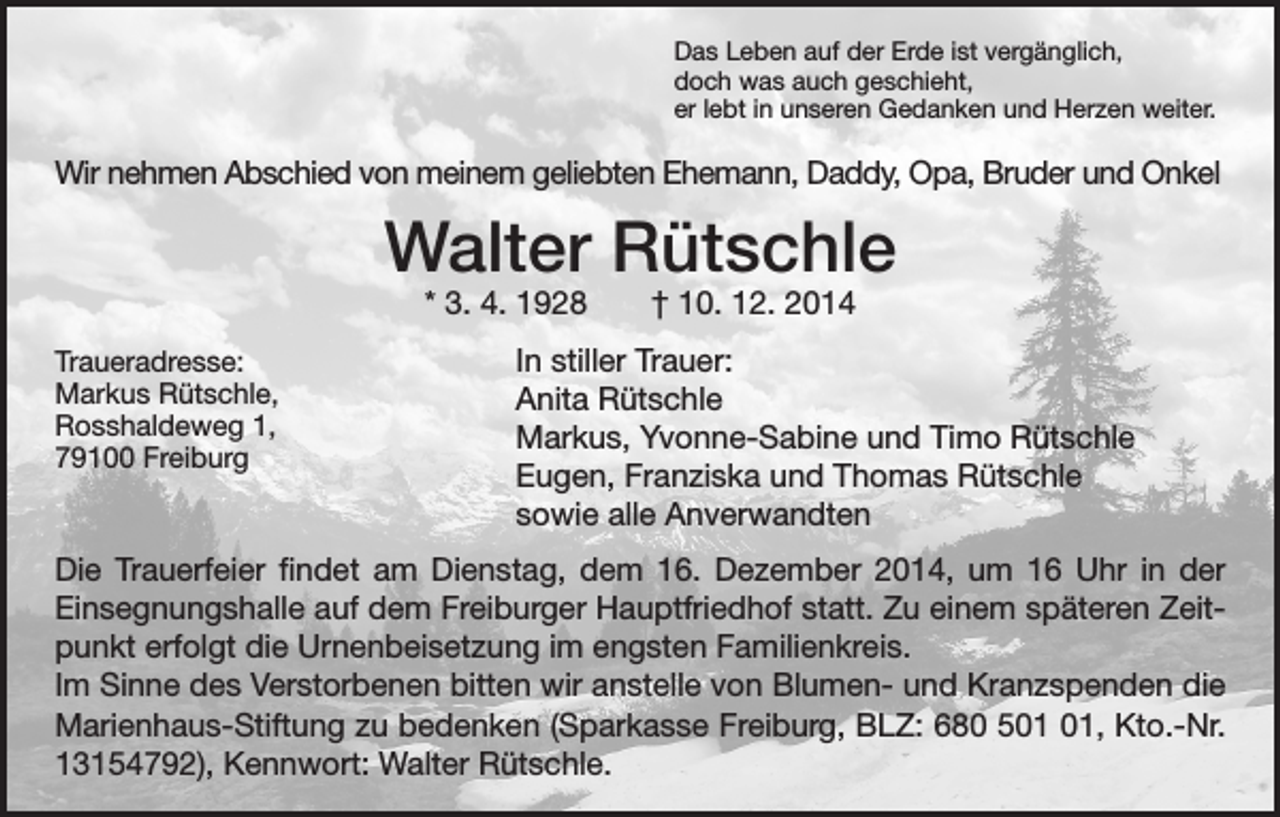 <p>D<br />as Leben auf der Erde ist vergänglich,<br />doch was auch geschieht,<br />er lebt in unseren Gedanken und Herzen weiter.</p><p>Wir nehmen Abschied von meinem geliebten Ehemann, Daddy, Opa, Bruder und Onkel</p><p>Walter Rütschle<br />* 3. 4. 1928 † 10. 12. 2014</p><p>Traueradresse:<br />In stiller Trauer:<br />Markus Rütschle,</p><p>Anita Rütschle<br />Rosshaldeweg 1,</p><p>Markus, Yvonne-Sabine und Timo Rütschle<br />79100 Freiburg</p><p>Eugen, Franziska und Thomas Rütschle</p><p>sowie alle Anverwandten<br />Die Trauerfeier findet am Dienstag, dem 16. Dezember 2014, um 16 Uhr in der<br />Einsegnungshalle auf dem Freiburger Hauptfriedhof statt. Zu einem späteren Zeitpunkt erfolgt die Urnenbeisetzung im engsten Familienkreis.<br />Im Sinne des Verstorbenen bitten wir anstelle von Blumen- und Kranzspenden die<br />Marienhaus-Stiftung zu bedenken (Sparkasse Freiburg, BLZ: 680 5, Kto.-Nr.<br />13154792), Kennwort: Walter Rütschle.</p>
