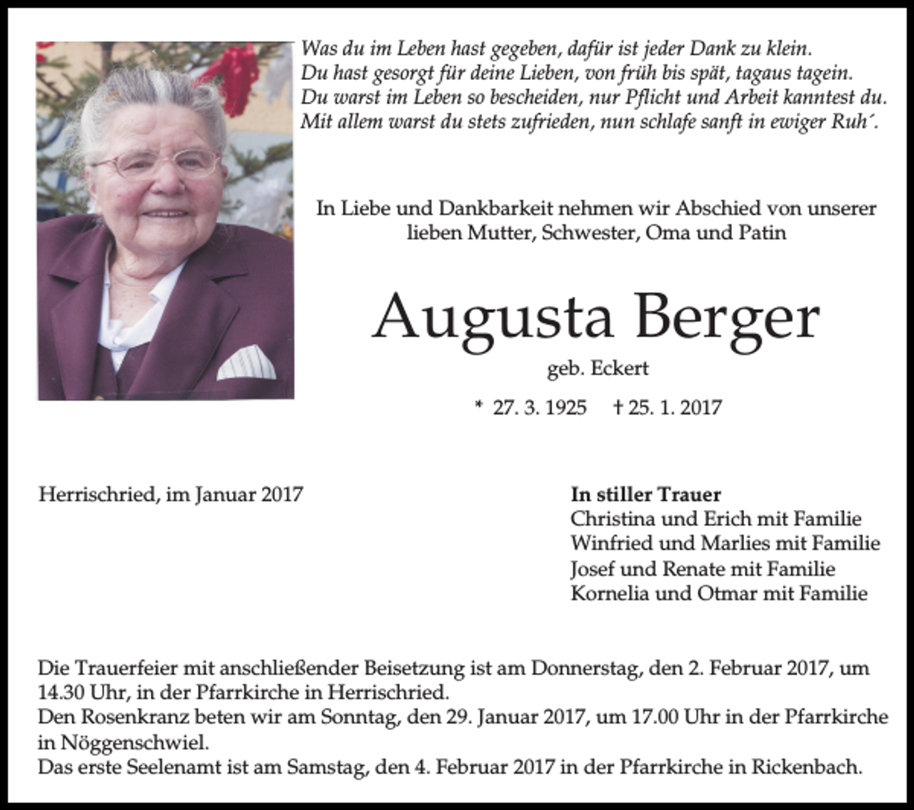 <p>Was du im Leben hast gegeben, dafür ist jeder Dank zu klein.<br />Du hast gesorgt für deine Lieben, von früh bis spät, tagaus tagein.<br />Du warst im Leben so bescheiden, nur Pflicht und Arbeit kanntest du.<br />Mit allem warst du stets zufrieden, nun schlafe sanft in ewiger Ruh´.</p><p>In Liebe und Dankbarkeit nehmen wir Abschied von unserer<br />lieben Mutter, Schwester, Oma und Patin</p><p>Augusta Berger<br />geb. Eckert</p><p>* 27. 3. 1925</p><p>Herrischried, im Januar 2017</p><p>† 25. 1. 2017</p><p>In stiller Trauer<br />Christina und Erich mit Familie<br />Winfried und Marlies mit Familie<br />Josef und Renate mit Familie<br />Kornelia und Otmar mit Familie</p><p>Die Trauerfeier mit anschließender Beisetzung ist am Donnerstag, den 2. Februar 2017, um<br />14.30 Uhr, in der Pfarrkirche in Herrischried.<br />Den Rosenkranz beten wir am Sonntag, den 29. Januar 2017, um 17.00 Uhr in der Pfarrkirche<br />in Nöggenschwiel.<br />Das erste Seelenamt ist am Samstag, den 4. Februar 2017 in der Pfarrkirche in Rickenbach.</p>