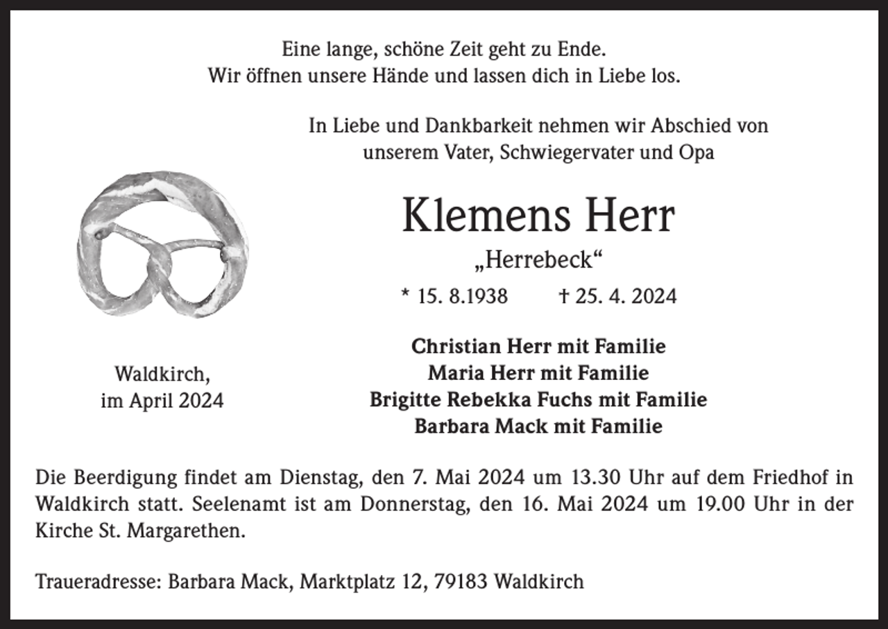 <p>Eine lange, schöne Zeit geht zu Ende.<br />Wir öffnen unsere Hände und lassen dich in Liebe los.<br />In Liebe und Dankbarkeit nehmen wir Abschied von<br />unserem Vater, Schwiegervater und Opa</p><p>Klemens Herr<br />„Herrebeck“</p><p>* 15. 8.1938<br />Waldkirch,<br />im April 2024</p><p>† 25. 4. 2024</p><p>Christian Herr mit Familie<br />Maria Herr mit Familie<br />Brigitte Rebekka Fuchs mit Familie<br />Barbara Mack mit Familie</p><p>Die Beerdigung findet am Dienstag, den 7. Mai 2024 um 13.30 Uhr auf dem Friedhof in<br />Waldkirch statt. Seelenamt ist am Donnerstag, den 16. Mai 2024 um 19.00 Uhr in der<br />Kirche St. Margarethen.<br />Traueradresse: Barbara Mack, Marktplatz 12, 79183 Waldkirch</p>