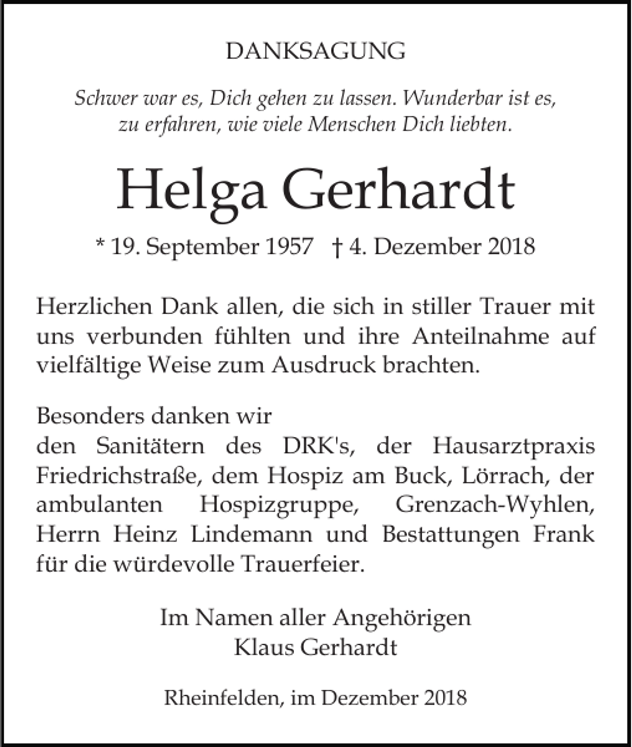 <p>DANKSAGUNG<br />Schwer war es, Dich gehen zu lassen. Wunderbar ist es,<br />zu erfahren, wie viele Menschen Dich liebten.</p><p>Helga Gerhardt<br />* 19. September 1957 † 4. Dezember 2018<br />Herzlichen Dank allen, die sich in stiller Trauer mit<br />uns verbunden fühlten und ihre Anteilnahme auf<br />vielfältige Weise zum Ausdruck brachten.<br />Besonders danken wir<br />den Sanitätern des DRK's, der Hausarztpraxis<br />Friedrichstraße, dem Hospiz am Buck, Lörrach, der<br />ambulanten<br />Hospizgruppe,<br />Grenzach-Wyhlen,<br />Herrn Heinz Lindemann und Bestattungen Frank<br />für die würdevolle Trauerfeier.<br />Im Namen aller Angehörigen<br />Klaus Gerhardt<br />Rheinfelden, im Dezember 2018</p>