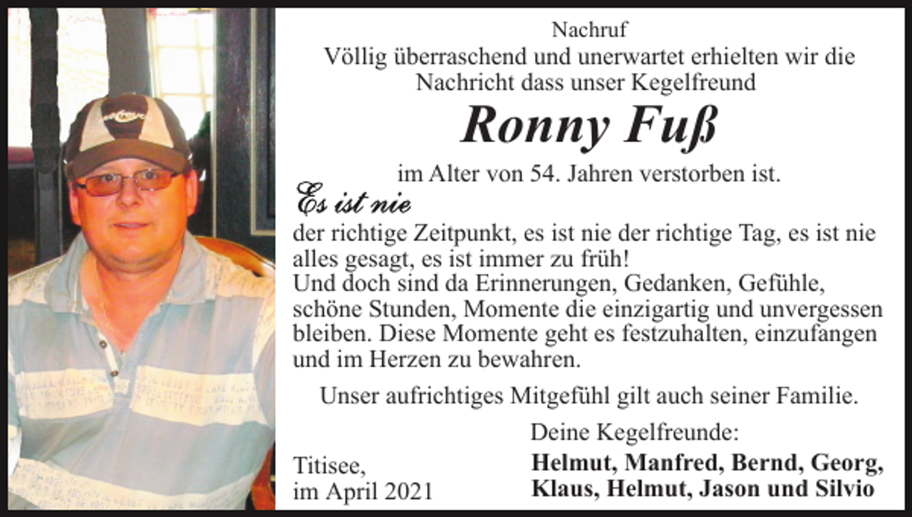 <p>Nachruf</p><p>Völlig überraschend und unerwartet erhielten wir die<br />Nachricht dass unser Kegelfreund</p><p>Ronny Fuß</p><p>im Alter von 54. Jahren verstorben ist.<br />der richtige Zeitpunkt, es ist nie der richtige Tag, es ist nie<br />alles gesagt, es ist immer zu früh!<br />Und doch sind da Erinnerungen, Gedanken, Gefühle,<br />schöne Stunden, Momente die einzigartig und unvergessen<br />bleiben. Diese Momente geht es festzuhalten, einzufangen<br />und im Herzen zu bewahren.<br />Unser aufrichtiges Mitgefühl gilt auch seiner Familie.<br />Deine Kegelfreunde:<br />Helmut, Manfred, Bernd, Georg,<br />Titisee,<br />Klaus, Helmut, Jason und Silvio<br />im April 2021</p>