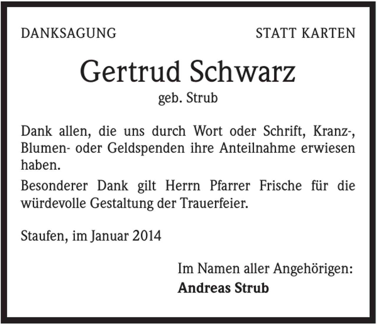<p>DANKSAGUNG</p><p>STATT KARTEN</p><p>Gertrud Schwarz<br />geb. Strub<br />Dank allen, die uns durch Wort oder Schrift, Kranz-,<br />Blumen- oder Geldspenden ihre Anteilnahme erwiesen<br />haben.<br />Besonderer Dank gilt Herrn Pfarrer Frische für die<br />würdevolle Gestaltung der Trauerfeier.<br />Staufen, im Januar 2014<br />Im Namen aller Angehörigen:<br />Andreas Strub</p>