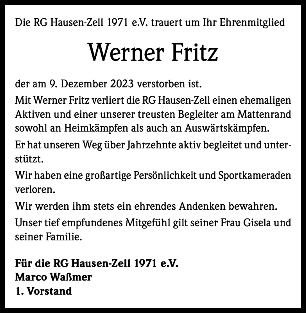 <p>Die RG Hausen-Zell 1971 e.V. trauert um Ihr Ehrenmitglied</p><p>Werner Fritz<br />der am 9. Dezember 2023 verstorben ist.<br />Mit Werner Fritz verliert die RG Hausen-Zell einen ehemaligen<br />Aktiven und einer unserer treusten Begleiter am Mattenrand<br />sowohl an Heimkämpfen als auch an Auswärtskämpfen.<br />Er hat unseren Weg über Jahrzehnte aktiv begleitet und unterstützt.<br />Wir haben eine großartige Persönlichkeit und Sportkameraden<br />verloren.<br />Wir werden ihm stets ein ehrendes Andenken bewahren.<br />Unser tief empfundenes Mitgefühl gilt seiner Frau Gisela und<br />seiner Familie.<br />Für die RG Hausen-Zell 1971 e.V.<br />Marco Waßmer<br />1. Vorstand</p>