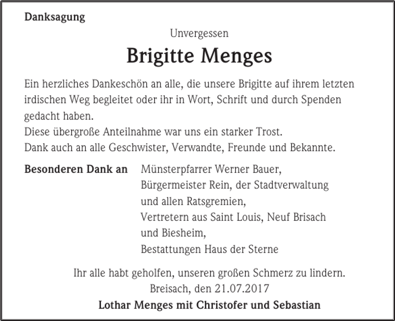 <p>Danksagung<br />Unvergessen</p><p>Brigitte Menges<br />Ein herzliches Dankeschön an alle, die unsere Brigitte auf ihrem letzten<br />irdischen Weg begleitet oder ihr in Wort, Schrift und durch Spenden<br />gedacht haben.<br />Diese übergroße Anteilnahme war uns ein starker Trost.<br />Dank auch an alle Geschwister, Verwandte, Freunde und Bekannte.<br />Besonderen Dank an</p><p>Münsterpfarrer Werner Bauer,<br />Bürgermeister Rein, der Stadtverwaltung<br />und allen Ratsgremien,<br />Vertretern aus Saint Louis, Neuf Brisach<br />und Biesheim,<br />Bestattungen Haus der Sterne</p><p>Ihr alle habt geholfen, unseren großen Schmerz zu lindern.<br />Breisach, den 21.07.2017<br />Lothar Menges mit Christofer und Sebastian</p>
