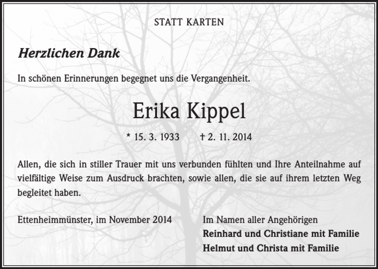 <p>STATT KARTEN</p><p>Herzlichen Dank<br />In schönen Erinnerungen begegnet uns die Vergangenheit.</p><p>Erika Kippel<br />* 15. 3. 1933 † 2. 11. 2014<br />Allen, die sich in stiller Trauer mit uns verbunden fühlten und Ihre Anteilnahme auf<br />vielfältige Weise zum Ausdruck brachten, sowie allen, die sie auf ihrem letzten Weg<br />begleitet haben.<br />Ettenheimmünster, im November 2014 Im Namen aller Angehörigen<br />Reinhard und Christiane mit Familie<br />Helmut und Christa mit Familie</p>