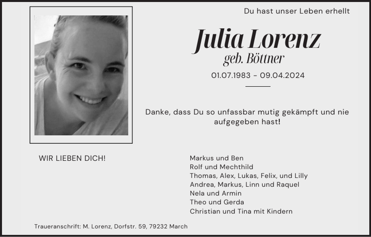 Du hast unser Leben erhellt
Julia Lorenz
geb. Böttner
01.07.1983 - 09.04.2024
Danke, dass Du so unfassbar mutig gekämpft und nie
aufgegeben hast!
WIR LIEBEN DICH!
Markus und Ben
Rolf und Mechthild
Thomas, Alex, Lukas, Felix, und Lilly
Andrea, Markus, Linn und Raquel
Nela und Armin
Theo und Gerda
Christian und Tina mit Kindern
Traueranschrift: M. Lorenz, Dorfstr. 59, 79232 March