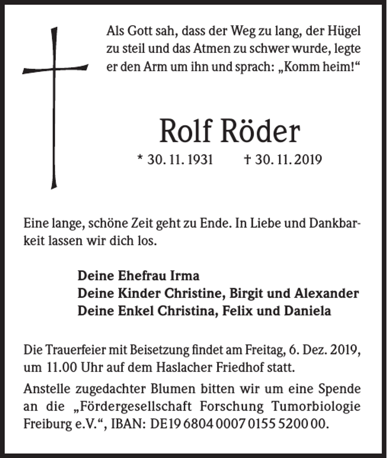 <p>Als Gott sah, dass der Weg zu lang, der Hügel<br />zu steil und das Atmen zu schwer wurde, legte<br />er den Arm um ihn und sprach: „Komm heim!“</p><p>Rolf Röder</p><p>* 30. 11. 1931</p><p>† 30. 11. 2019</p><p>Eine lange, schöne Zeit geht zu Ende. In Liebe und Dankbarkeit lassen wir dich los.<br />Deine Ehefrau Irma<br />Deine Kinder Christine, Birgit und Alexander<br />Deine Enkel Christina, Felix und Daniela<br />Die Trauerfeier mit Beisetzung findet am Freitag, 6. Dez. 2019,<br />um 11.00 Uhr auf dem Haslacher Friedhof statt.<br />Anstelle zugedachter Blumen bitten wir um eine Spende<br />an die „Fördergesellschaft Forschung Tumorbiologie<br />Freiburg e.V.“, IBAN: DE19 6804 0007 0152.</p>