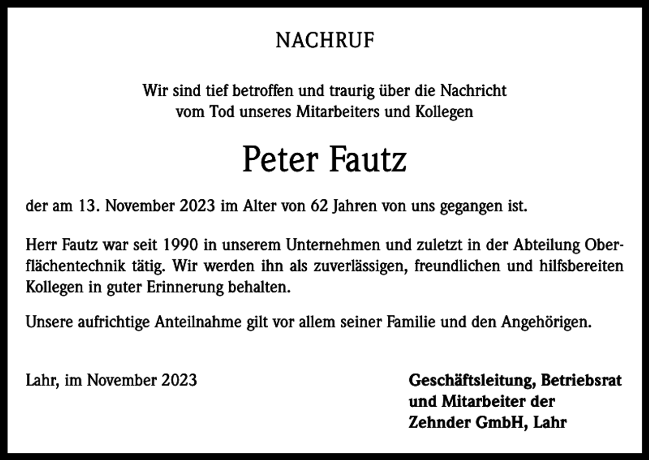 <p>NACHRUF<br />Wir sind tief betroffen und traurig über die Nachricht<br />vom Tod unseres Mitarbeiters und Kollegen</p><p>Peter Fautz<br />der am 13. November 2023 im Alter von 62 Jahren von uns gegangen ist.<br />Herr Fautz war seit 1990 in unserem Unternehmen und zuletzt in der Abteilung Oberflächentechnik tätig. Wir werden ihn als zuverlässigen, freundlichen und hilfsbereiten<br />Kollegen in guter Erinnerung behalten.<br />Unsere aufrichtige Anteilnahme gilt vor allem seiner Familie und den Angehörigen.<br />Lahr, im November 2023 Geschäftsleitung, Betriebsrat<br />und Mitarbeiter der<br />Zehnder GmbH, Lahr</p>