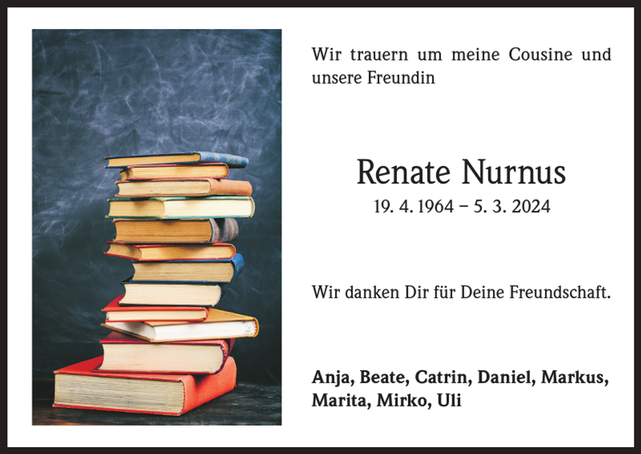 <p>Wir trauern um meine Cousine und<br />unsere Freundin</p><p>Renate Nurnus<br />19. 4. 1964 – 5. 3. 2024</p><p>Wir danken Dir für Deine Freundschaft.</p><p>Anja, Beate, Catrin, Daniel, Markus,<br />Marita, Mirko, Uli</p>