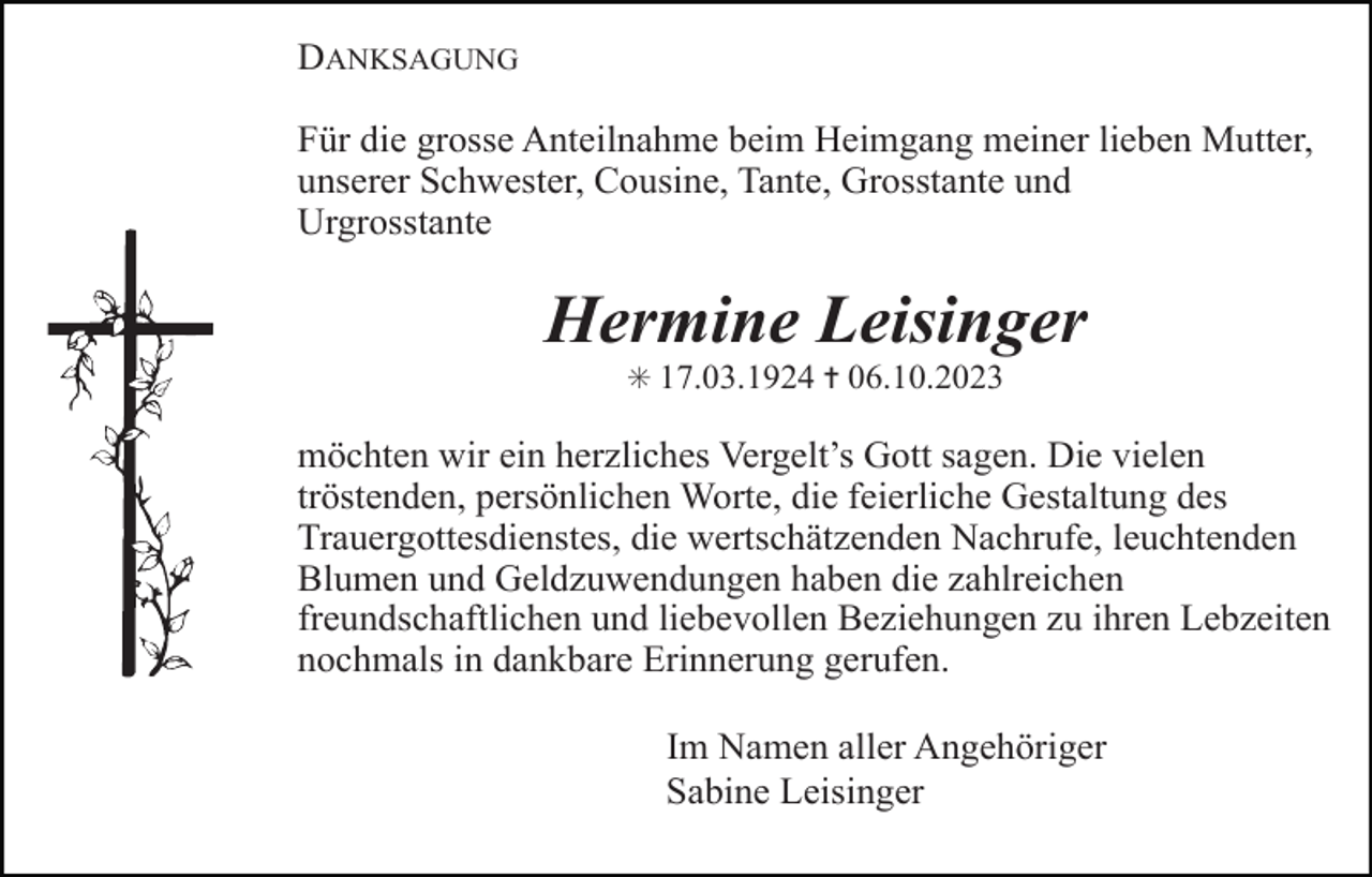 <p>DANKSAGUNG<br />Für die grosse Anteilnahme beim Heimgang meiner lieben Mutter,<br />unserer Schwester, Cousine, Tante, Grosstante und<br />Urgrosstante</p><p>Hermine Leisinger<br />✳ 17.03.1924 ✝ 06.10.2023</p><p>möchten wir ein herzliches Vergelt’s Gott sagen. Die vielen<br />tröstenden, persönlichen Worte, die feierliche Gestaltung des<br />Trauergottesdienstes, die wertschätzenden Nachrufe, leuchtenden<br />Blumen und Geldzuwendungen haben die zahlreichen<br />freundschaftlichen und liebevollen Beziehungen zu ihren Lebzeiten<br />nochmals in dankbare Erinnerung gerufen.<br />Im Namen aller Angehöriger<br />Sabine Leisinger</p>