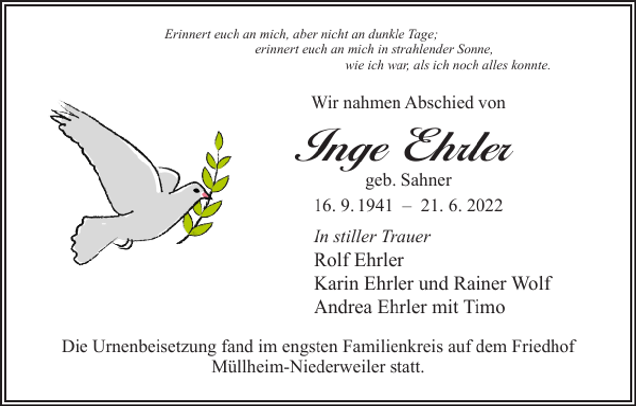 <p>Erinnert euch an mich, aber nicht an dunkle Tage;<br />erinnert euch an mich in strahlender Sonne,<br />wie ich war, als ich noch alles konnte.</p><p>Wir nahmen Abschied von</p><p>Inge Ehrler<br />geb. Sahner<br />16. 9. 1941 – 21. 6. 2022<br />In stiller Trauer</p><p>Rolf Ehrler<br />Karin Ehrler und Rainer Wolf<br />Andrea Ehrler mit Timo</p><p>Die Urnenbeisetzung fand im engsten Familienkreis auf dem Friedhof<br />Müllheim-Niederweiler statt.</p>