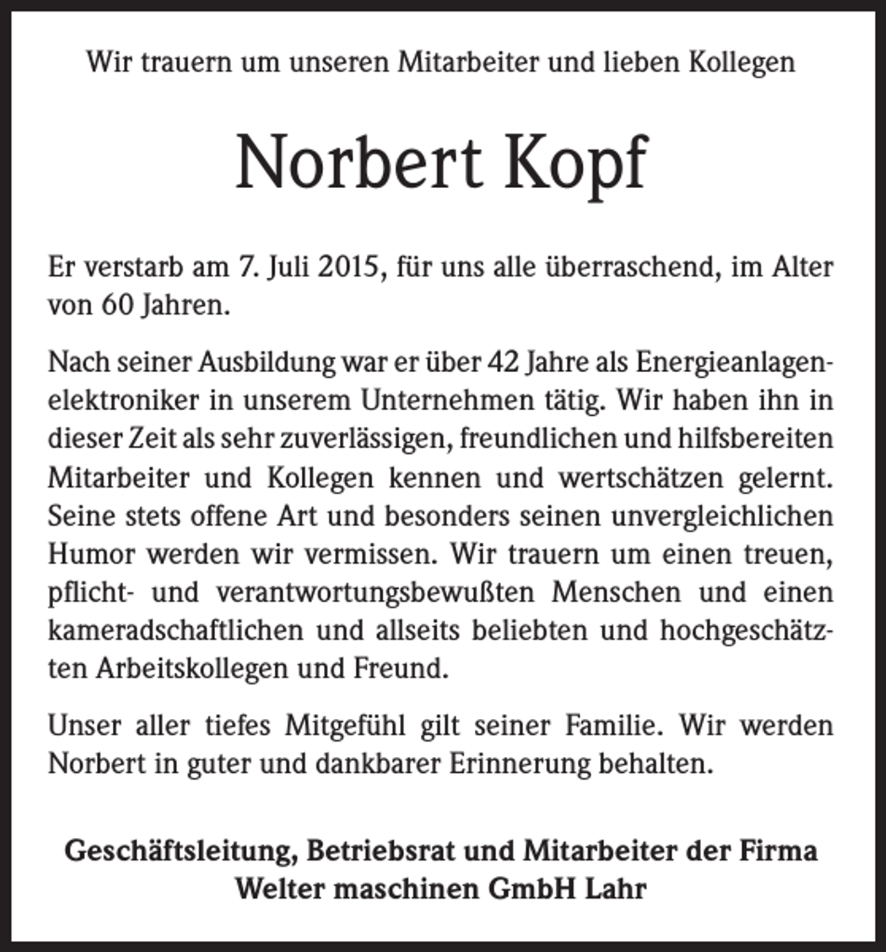 <p>Wir trauern um unseren Mitarbeiter und lieben Kollegen</p><p>Norbert Kopf<br />Er verstarb am 7. Juli 2015, für uns alle überraschend, im Alter<br />von 60 Jahren.<br />Nach seiner Ausbildung war er über 42 Jahre als Energieanlagenelektroniker in unserem Unternehmen tätig. Wir haben ihn in<br />dieser Zeit als sehr zuverlässigen, freundlichen und hilfsbereiten<br />Mitarbeiter und Kollegen kennen und wertschätzen gelernt.<br />Seine stets offene Art und besonders seinen unvergleichlichen<br />Humor werden wir vermissen. Wir trauern um einen treuen,<br />pflicht- und verantwortungsbewußten Menschen und einen<br />kameradschaftlichen und allseits beliebten und hochgeschätzten Arbeitskollegen und Freund.<br />Unser aller tiefes Mitgefühl gilt seiner Familie. Wir werden<br />Norbert in guter und dankbarer Erinnerung behalten.<br />Geschäftsleitung, Betriebsrat und Mitarbeiter der Firma<br />Welter maschinen GmbH Lahr</p>