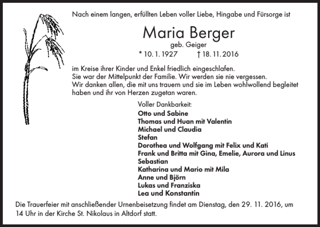 <p>Nach einem langen, erfüllten Leben voller Liebe, Hingabe und Fürsorge ist</p><p>Maria Berger</p><p>geb. Geiger<br />* 10. 1. 1927<br />† 18. 11. 2016<br />im Kreise ihrer Kinder und Enkel friedlich eingeschlafen.<br />Sie war der Mittelpunkt der Familie. Wir werden sie nie vergessen.<br />Wir danken allen, die mit uns trauern und sie im Leben wohlwollend begleitet<br />haben und ihr von Herzen zugetan waren.<br />Voller Dankbarkeit:<br />Otto und Sabine<br />Thomas und Huan mit Valentin<br />Michael und Claudia<br />Stefan<br />Dorothea und Wolfgang mit Felix und Kati<br />Frank und Britta mit Gina, Emelie, Aurora und Linus<br />Sebastian<br />Katharina und Mario mit Mila<br />Anne und Björn<br />Lukas und Franziska<br />Lea und Konstantin<br />Die Trauerfeier mit anschließender Urnenbeisetzung findet am Dienstag, den 29. 11. 2016, um<br />14 Uhr in der Kirche St. Nikolaus in Altdorf statt.</p>