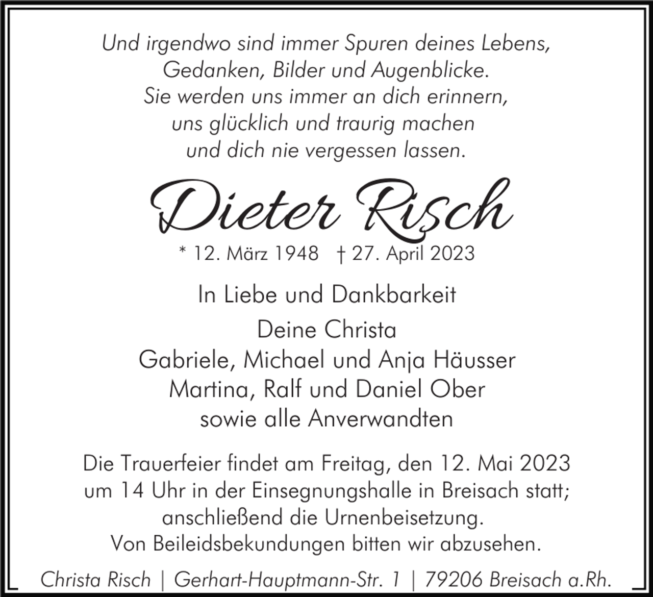 <p>Und irgendwo sind immer Spuren deines Lebens,<br />Gedanken, Bilder und Augenblicke.<br />Sie werden uns immer an dich erinnern,<br />uns glücklich und traurig machen<br />und dich nie vergessen lassen.</p><p>Dieter Risch<br />* 12. März 1948 † 27. April 2023</p><p>In Liebe und Dankbarkeit<br />Deine Christa<br />Gabriele, Michael und Anja Häusser<br />Martina, Ralf und Daniel Ober<br />sowie alle Anverwandten<br />Die Trauerfeier findet am Freitag, den 12. Mai 2023<br />um 14 Uhr in der Einsegnungshalle in Breisach statt;<br />anschließend die Urnenbeisetzung.<br />Von Beileidsbekundungen bitten wir abzusehen.<br />Christa Risch | Gerhart-Hauptmann-Str. 1 | 79206 Breisach a.Rh.</p>