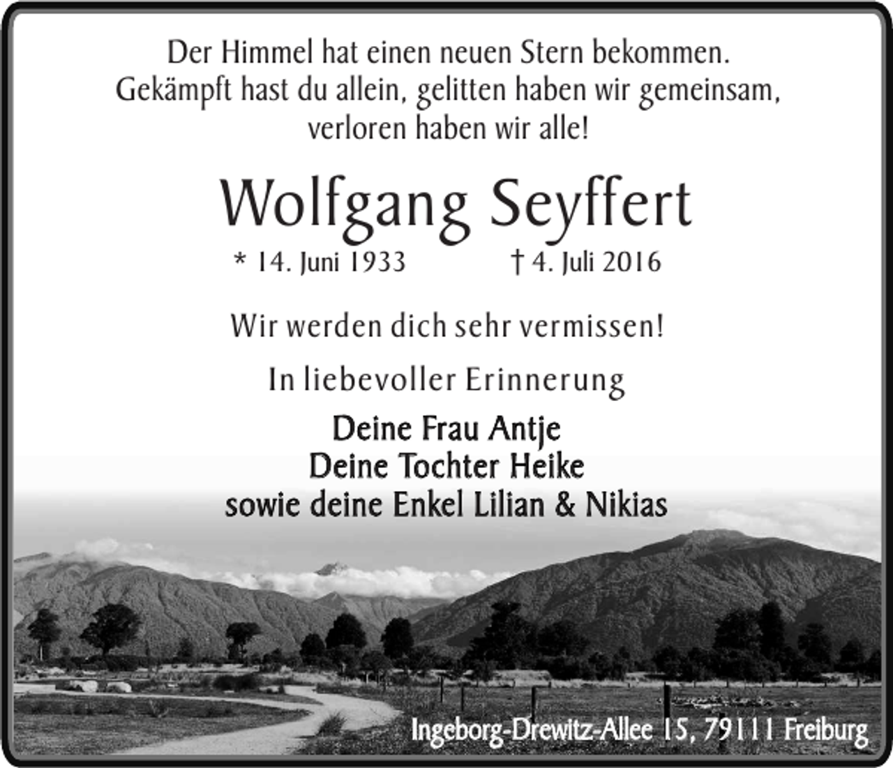 <p>Der Himmel hat einen neuen Stern bekommen.<br />Gekämpft hast du allein, gelitten haben wir gemeinsam,<br />verloren haben wir alle!</p><p>Wolfgang Seyffert<br />* 14. Juni 1933</p><p>4. Juli 2016</p><p>Wir werden dich sehr vermissen!<br />In liebevoller Erinnerung<br />Deine Frau Antje<br />Deine Tochter Heike<br />sowie deine Enkel Lilian &amp; Nikias</p><p>Ingeborg-Drewitz-Allee 15, 79111 Freiburg</p>