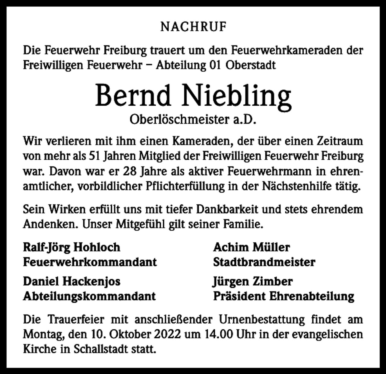 <p>NACHRUF<br />Die Feuerwehr Freiburg trauert um den Feuerwehrkameraden der<br />Freiwilligen Feuerwehr – Abteilung 01 Oberstadt</p><p>Bernd Niebling<br />Oberlöschmeister a.D.</p><p>Wir verlieren mit ihm einen Kameraden, der über einen Zeitraum<br />von mehr als 51 Jahren Mitglied der Freiwilligen Feuerwehr Freiburg<br />war. Davon war er 28 Jahre als aktiver Feuerwehrmann in ehrenamtlicher, vorbildlicher Pflichterfüllung in der Nächstenhilfe tätig.<br />Sein Wirken erfüllt uns mit tiefer Dankbarkeit und stets ehrendem<br />Andenken. Unser Mitgefühl gilt seiner Familie.<br />Ralf-Jörg Hohloch<br />Feuerwehrkommandant<br />Daniel Hackenjos<br />Abteilungskommandant</p><p>Achim Müller<br />Stadtbrandmeister<br />Jürgen Zimber<br />Präsident Ehrenabteilung</p><p>Die Trauerfeier mit anschließender Urnenbestattung findet am<br />Montag, den 10. Oktober 2022 um 14.00 Uhr in der evangelischen<br />Kirche in Schallstadt statt.</p>