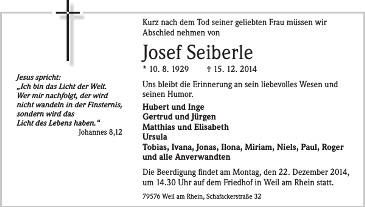 <p>Kurz nach dem Tod seiner geliebten Frau müssen wir<br />Abschied nehmen von</p><p>Josef Seiberle<br />Jesus spricht:<br />„Ich bin das Licht der Welt.<br />Wer mir nachfolgt, der wird<br />nicht wandeln in der Finsternis,<br />sondern wird das<br />Licht des Lebens haben.“<br />Johannes 8,12</p><p>* 10. 8. 1929 † 15. 12. 2014<br />Uns bleibt die Erinnerung an sein liebevolles Wesen und<br />seinen Humor.<br />Hubert und Inge<br />Gertrud und Jürgen<br />Matthias und Elisabeth<br />Ursula<br />Tobias, Ivana, Jonas, Ilona, Miriam, Niels, Paul, Roger<br />und alle Anverwandten<br />Die Beerdigung findet am Montag, den 22. Dezember 2014,<br />um 14.30 Uhr auf dem Friedhof in Weil am Rhein statt.<br />79576 Weil am Rhein, Schafackerstraße 32</p>