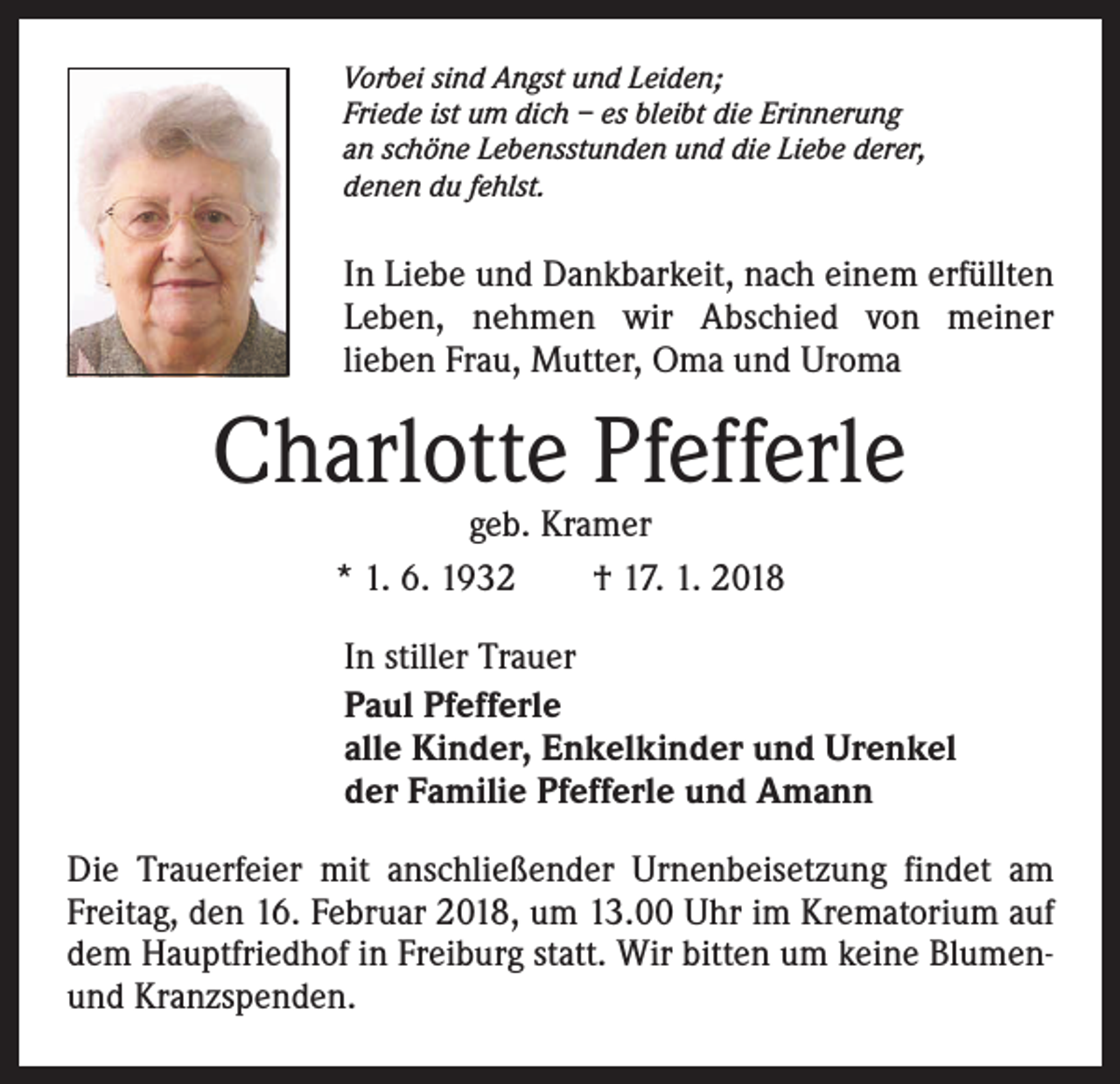<p>Vorbei sind Angst und Leiden;<br />Friede ist um dich – es bleibt die Erinnerung<br />an schöne Lebensstunden und die Liebe derer,<br />denen du fehlst.</p><p>In Liebe und Dankbarkeit, nach einem erfüllten<br />Leben, nehmen wir Abschied von meiner<br />­lieben Frau, Mutter, Oma und Uroma</p><p>Charlotte Pfefferle<br />geb. Kramer<br />* 1. 6. 1932 † 17. 1. 2018</p><p>In stiller Trauer<br />Paul Pfefferle<br />alle Kinder, Enkelkinder und Urenkel<br />der Familie Pfefferle und Amann<br />Die Trauerfeier mit anschließender Urnenbeisetzung findet am<br />Freitag, den 16. Februar 2018, um 13.00 Uhr im Krematorium auf<br />dem Hauptfriedhof in Freiburg statt. Wir bitten um keine Blumenund Kranzspenden.</p>