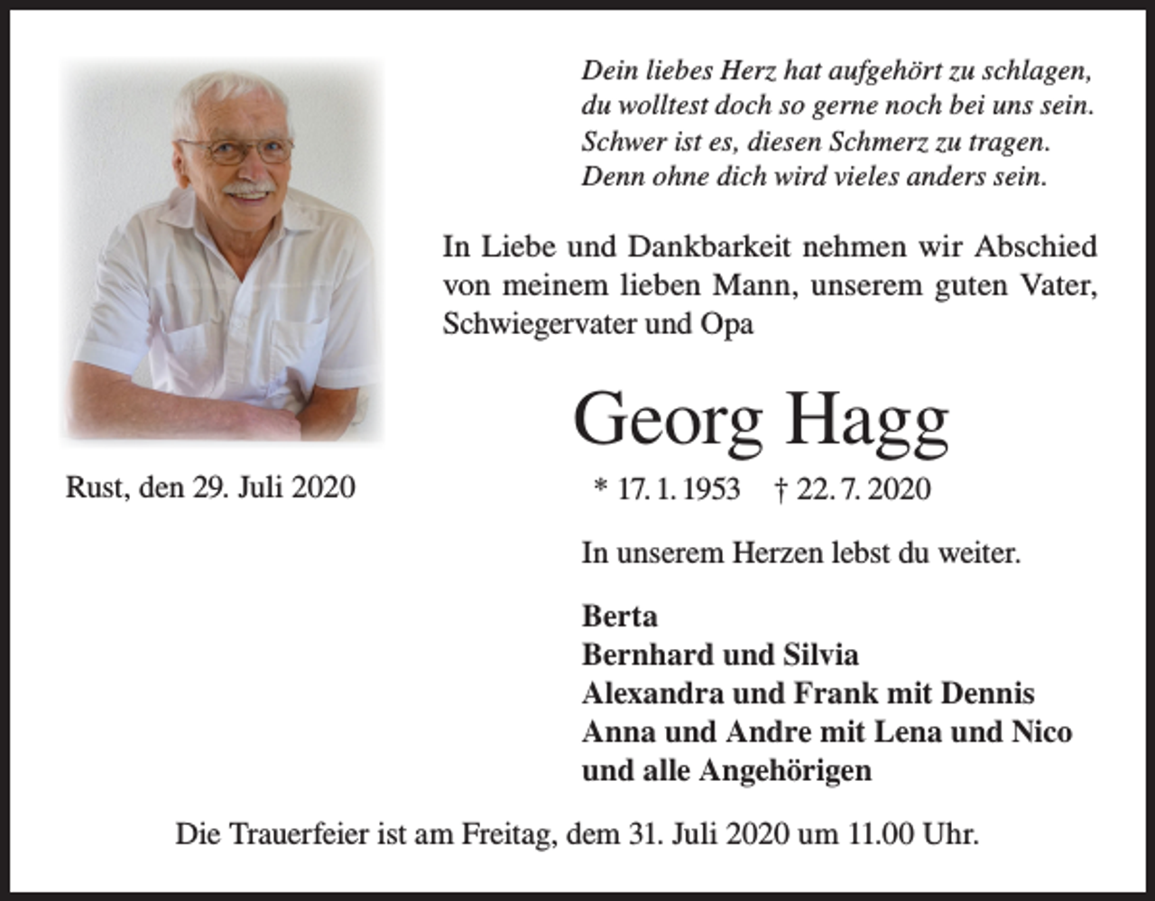 <p>Dein liebes Herz hat aufgehört zu schlagen,<br />du wolltest doch so gerne noch bei uns sein.<br />Schwer ist es, diesen Schmerz zu tragen.<br />Denn ohne dich wird vieles anders sein.</p><p>In Liebe und Dankbarkeit nehmen wir Abschied<br />von meinem lieben Mann, unserem guten Vater,<br />Schwiegervater und Opa</p><p>Georg Hagg<br />Rust, den 29. Juli 2020</p><p>* 17. 1. 1953 † 22. 7. 2020<br />In unserem Herzen lebst du weiter.<br />Berta<br />Bernhard und Silvia<br />Alexandra und Frank mit Dennis<br />Anna und Andre mit Lena und Nico<br />und alle Angehörigen</p><p>Die Trauerfeier ist am Freitag, dem 31. Juli 2020 um 11.00 Uhr.</p>