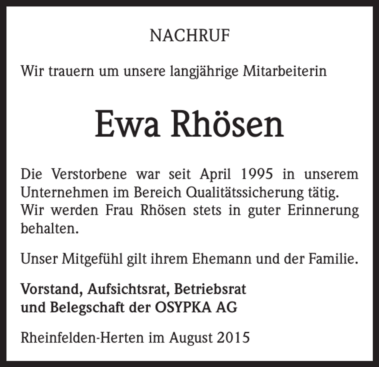 <p>NACHRUF<br />Wir trauern um unsere langjährige Mitarbeiterin</p><p>Ewa Rhösen<br />Die Verstorbene war seit April 1995 in unserem<br />Unternehmen im Bereich Qualitätssicherung tätig.<br />Wir werden Frau Rhösen stets in guter Erinnerung<br />behalten.<br />Unser Mitgefühl gilt ihrem Ehemann und der Familie.<br />Vorstand, Aufsichtsrat, Betriebsrat<br />und Belegschaft der OSYPKA AG<br />Rheinfelden-Herten im August 2015</p>