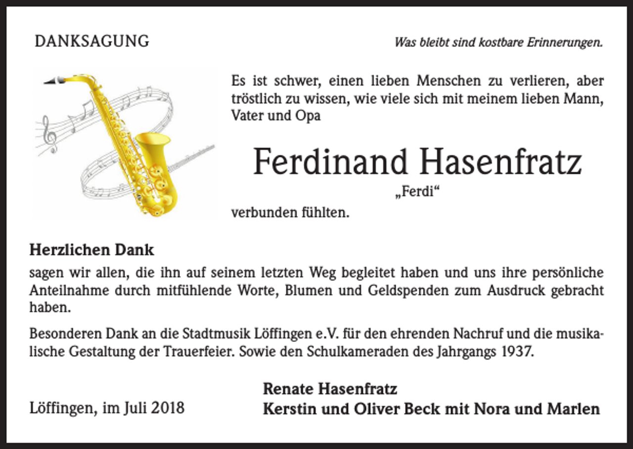 <p>DANKSAGUNG</p><p>Was bleibt sind kostbare Erinnerungen.</p><p>Es ist schwer, einen lieben Menschen zu verlieren, aber<br />tröstlich zu wissen, wie viele sich mit meinem lieben Mann,<br />Vater und Opa</p><p>Ferdinand Hasenfratz<br />„Ferdi“</p><p>verbunden fühlten.</p><p>Herzlichen Dank<br />sagen wir allen, die ihn auf seinem letzten Weg begleitet haben und uns ihre persönliche<br />Anteilnahme durch mitfühlende Worte, Blumen und Geldspenden zum Ausdruck gebracht<br />haben.<br />Besonderen Dank an die Stadtmusik Löffingen e.V. für den ehrenden Nachruf und die musikalische Gestaltung der Trauerfeier. Sowie den Schulkameraden des Jahrgangs 1937.</p><p>Löffingen, im Juli 2018</p><p>Renate Hasenfratz<br />Kerstin und Oliver Beck mit Nora und Marlen</p>