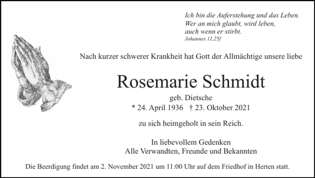 <p>Ich bin die Auferstehung und das Leben.<br />Wer an mich glaubt, wird leben,<br />auch wenn er stirbt.<br />Johannes 11,25f</p><p>Nach kurzer schwerer Krankheit hat Gott der Allmächtige unsere liebe</p><p>Rosemarie Schmidt<br />geb. Dietsche<br />* 24. April 1936 † 23. Oktober 2021<br />zu sich heimgeholt in sein Reich.<br />In liebevollem Gedenken<br />Alle Verwandten, Freunde und Bekannten<br />Die Beerdigung findet am 2. November 2021 um 11:00 Uhr auf dem Friedhof in Herten statt.</p>