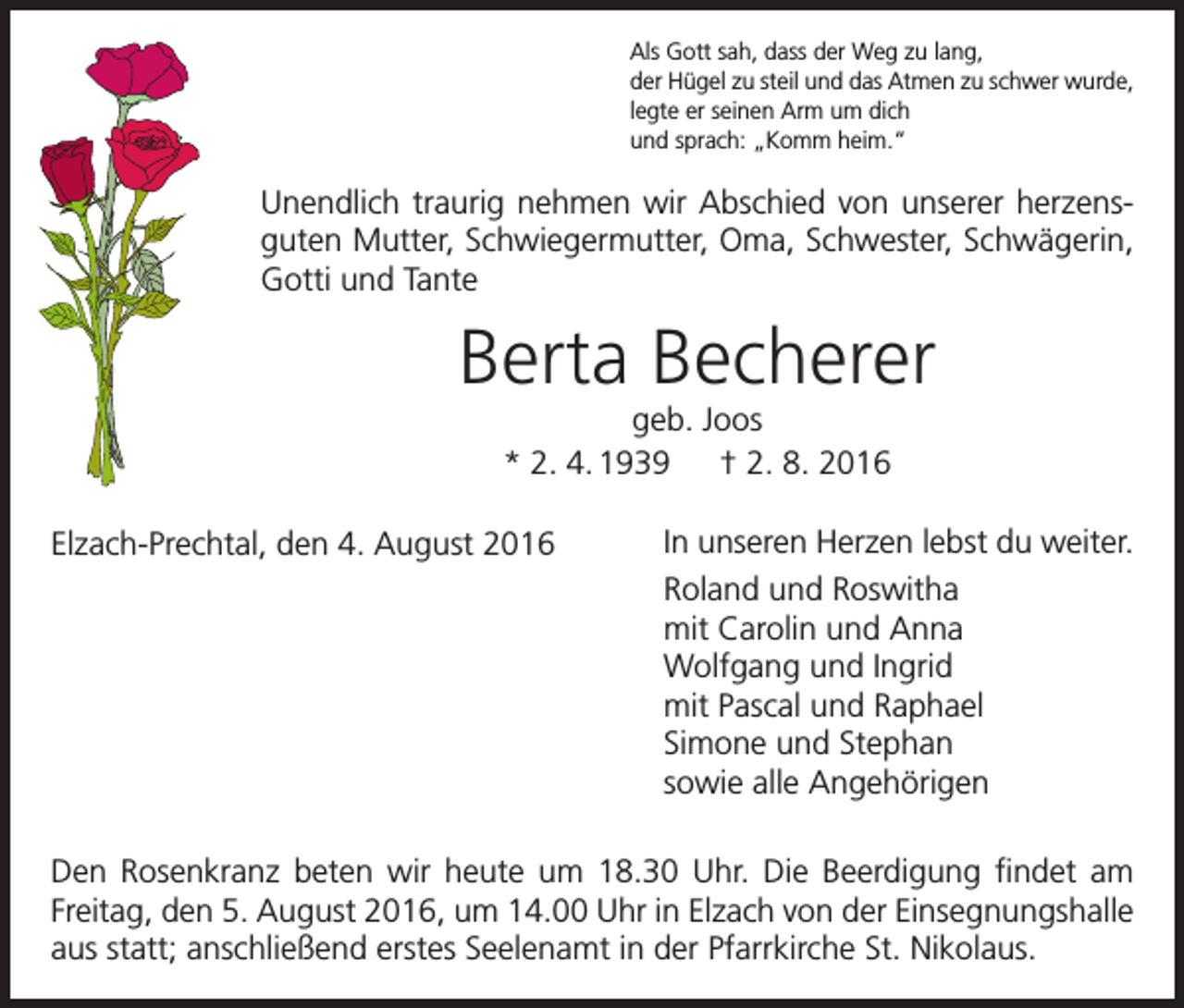 <p>Als Gott sah, dass der Weg zu lang,<br />der Hügel zu steil und das Atmen zu schwer wurde,<br />legte er seinen Arm um dich<br />und sprach: „Komm heim.“</p><p>Unendlich traurig nehmen wir Abschied von unserer herzensguten Mutter, Schwiegermutter, Oma, Schwester, Schwägerin,<br />Gotti und Tante</p><p>Berta Becherer<br />geb. Joos<br />* 2. 4. 1939 † 2. 8. 2016<br />Elzach-Prechtal, den 4. August 2016</p><p>In unseren Herzen lebst du weiter.<br />Roland und Roswitha<br />mit Carolin und Anna<br />Wolfgang und Ingrid<br />mit Pascal und Raphael<br />Simone und Stephan<br />sowie alle Angehörigen</p><p>Den Rosenkranz beten wir heute um 18.30 Uhr. Die Beerdigung findet am<br />Freitag, den 5. August 2016, um 14.00 Uhr in Elzach von der Einsegnungshalle<br />aus statt; anschließend erstes Seelenamt in der Pfarrkirche St. Nikolaus.</p>