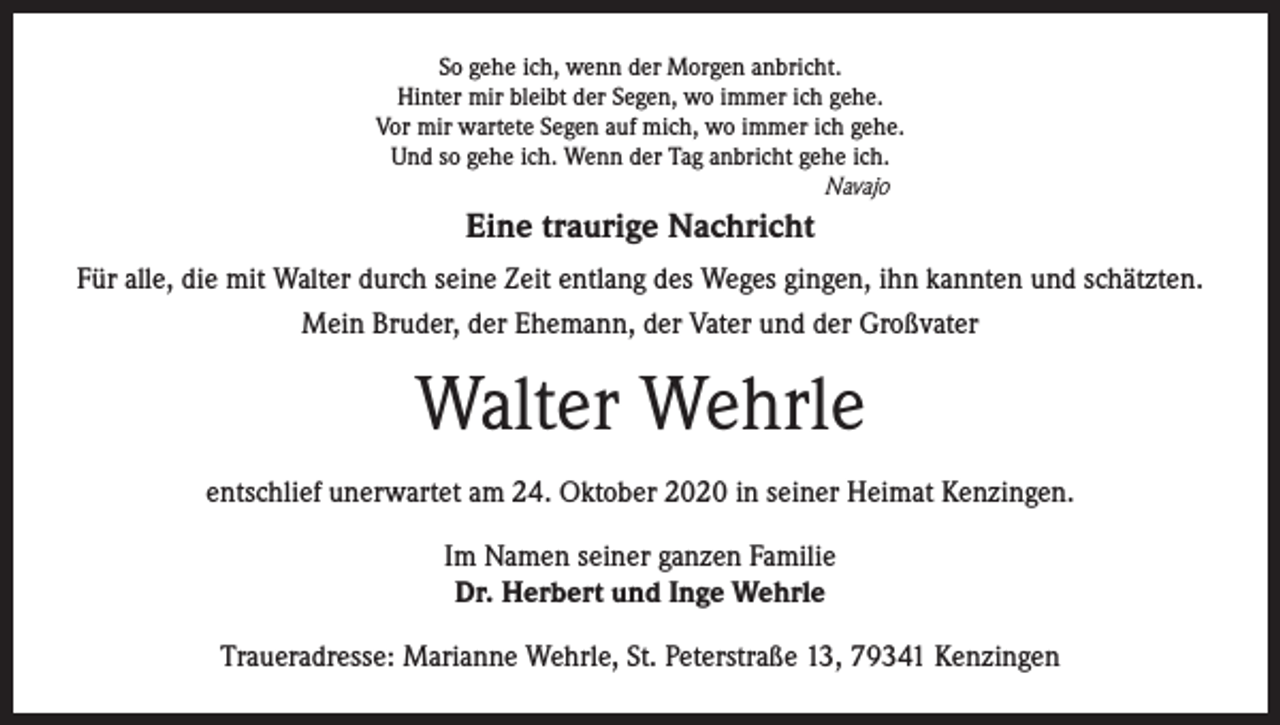 <p>So gehe ich, wenn der Morgen anbricht.<br />Hinter mir bleibt der Segen, wo immer ich gehe.<br />Vor mir wartete Segen auf mich, wo immer ich gehe.<br />Und so gehe ich. Wenn der Tag anbricht gehe ich.<br />Navajo</p><p>Eine traurige Nachricht<br />Für alle, die mit Walter durch seine Zeit entlang des Weges gingen, ihn kannten und schätzten.<br />Mein Bruder, der Ehemann, der Vater und der Großvater</p><p>Walter Wehrle<br />entschlief unerwartet am 24. Oktober 2020 in seiner Heimat Kenzingen.<br />Im Namen seiner ganzen Familie<br />Dr. Herbert und Inge Wehrle<br />Traueradresse: Marianne Wehrle, St. Peterstraße 13, 79341 Kenzingen</p>