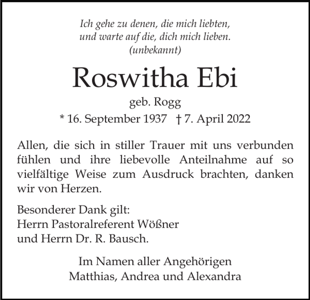 <p>Ich gehe zu denen, die mich liebten,<br />und warte auf die, dich mich lieben.<br />(unbekannt)</p><p>Roswitha Ebi<br />geb. Rogg<br />* 16. September 1937 † 7. April 2022<br />Allen, die sich in stiller Trauer mit uns verbunden<br />fühlen und ihre liebevolle Anteilnahme auf so<br />vielfältige Weise zum Ausdruck brachten, danken<br />wir von Herzen.<br />Besonderer Dank gilt:<br />Herrn Pastoralreferent Wößner<br />und Herrn Dr. R. Bausch.<br />Im Namen aller Angehörigen<br />Matthias, Andrea und Alexandra</p>